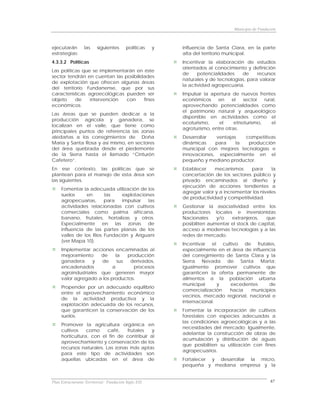 Municipio de Fundación



ejecutarán        las    siguientes       políticas   y   influencia de Santa Clara, en la parte
estrategias:                                              alta del territorio municipal.
4.3.3.2 Políticas                                         Incentivar la elaboración de estudios
                                                          orientados al conocimiento y definición
Las políticas que se implementarán en éste
                                                          de     potencialidades   de     recursos
sector tendrán en cuentan las posibilidades
                                                          naturales y de tecnologías, para valorar
de explotación que ofrecen algunas áreas
                                                          la actividad agropecuaria.
del territorio Fundanense, que por sus
características agroecológicas pueden ser                 Impulsar la apertura de nuevos frentes
objeto     de    intervención  con     fines              económicos     en     el   sector   rural,
económicos.                                               aprovechando potencialidades como
                                                          el patrimonio natural y arqueológico
Las áreas que se pueden dedicar a la
                                                          disponible en actividades como el
producción agrícola y ganadera, se
                                                          ecoturismo,     el     etnoturismo,    el
localizan en el valle, que tiene como
                                                          agroturismo, entre otras.
principales puntos de referencia las zonas
aledañas a los corregimientos de Doña                     Desarrollar  ventajas   competitivas
María y Santa Rosa y así mismo, en sectores               dinámicas    para    la  producción
del área quebrada desde el piedemonte                     municipal con mejores tecnologías e
de la Sierra hasta el llamado “Cinturón                   innovaciones, especialmente en el
Cafetero”.                                                pequeño y mediano productor.
En ese contexto, las políticas que se                     Establecer    mecanismos     para      la
plantean para el manejo de esta área son                  concertación de los sectores público y
las siguientes.                                           privado encaminados al diseño y
                                                          ejecución de acciones tendientes a
     Fomentar la adecuada utilización de los
                                                          agregar valor y a incrementar los niveles
     suelos     en      las    explotaciones
                                                          de productividad y competitividad.
     agropecuarias,     para   impulsar   las
     actividades relacionadas con cultivos                Gestionar la asociatividad entre los
     comerciales como palma africana,                     productores locales e inversionistas
     banano, frutales, hortalizas y otros.                Nacionales     y/o   extranjeros,   que
     Especialmente en las zonas de                        posibiliten aumentar el stock de capital,
     influencia de las partes planas de los               acceso a modernas tecnologías y a las
     valles de los Ríos Fundación y Ariguaní              redes de mercado.
     (ver Mapa 10).
                                                          Incentivar el cultivo de frutales,
     Implementar acciones encaminadas al                  especialmente en el área de influencia
     mejoramiento     de    la   producción               del corregimiento de Santa Clara y la
     ganadera      y  de     sus  derivados,              Sierra Nevada de Santa Marta;
     encadenados           a        procesos              igualmente promover cultivos que
     agroindustriales que generen mayor                   garanticen la oferta permanente de
     valor agregado a los productos.                      alimentos a la población urbana
                                                          municipal      y   excedentes      de
     Propender por un adecuado equilibrio
                                                          comercialización   hacia    municipios
     entre el aprovechamiento económico
                                                          vecinos, mercado regional, nacional e
     de la actividad productiva y la
                                                          internacional.
     explotación adecuada de los recursos,
     que garanticen la conservación de los                Fomentar la incorporación de cultivos
     suelos.                                              forestales con especies adecuadas a
                                                          las condiciones agroecológicas y a las
     Promover la agricultura orgánica en
                                                          necesidades del mercado; Igualmente,
     cultivos    como     café,   frutales   y
                                                          adelantar la construcción de obras de
     horticultura, con el fin de contribuir al
                                                          acumulación y distribución de aguas
     aprovechamiento y conservación de los
                                                          que posibiliten su utilización con fines
     recursos naturales. Las zonas más aptas
                                                          agropecuarios.
     para este tipo de actividades son
     aquellas ubicadas en el área de                      Fortalecer y desarrollar la micro,
                                                          pequeña y mediana empresa y la


Plan Estructurante Territorial: Fundación Siglo XXI                                                 67
 
