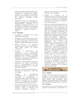 Municipio de Fundación



     producción agrícola del Municipio para                  históricos, que permitan la activación
     incrementar la demanda de empleo;                       del turismo en la localidad.
     articular las cadenas productivas;
                                                             Ampliar      la   cobertura      de    la
     potenciar el desarrollo local y las áreas
                                                             infraestructura para la oferta de energía
     del     territorio municipal       menos
                                                             eléctrica en el área rural, de forma que
     favorecidas.
                                                             se pueda abastecer en condiciones
     Finalmente, trazar una estrategia de                    adecuadas la demanda domiciliaria y
     gestión conjunta con los parlamentarios                 del sector productivo.
     departamentales, diputados de la
                                                             Adecuar y mejorar la infraestructura vial
     subregión y alcaldes de la misma, a fin
                                                             que articule el área urbana con los
     de presionar al gobierno nacional para
                                                             municipios del centro y occidente del
     que asigne los recursos que permitan
                                                             departamento. En esa perspectiva, la
     rehabilitar la carretera Fundación -
                                                             Administración deberá realizar gestiones
     Pivijay.
                                                             ante las entidades territoriales de
4.3.3.3 Estrategias                                          Algarrobo, Sabanas de San Angel y
                                                             Ariguaní para concertar acciones que
     Consolidar la Creación               del    Fondo
                                                             garanticen el mejoramiento de la vía
     Agropecuario Municipal.
                                                             Loma del Bálsamo - Algarrobo –
     Contribuir a la aplicación de la Ley 160                Sabanas de San Angel – Pueblo Nuevo
     de 1994 Art. 80, la cual reglamenta las                 (Ariguaní), proyecto estratégico para la
     Reservas Campesinas, con el fin de                      integración       del     centro     del
     asegurar la oferta alimentaria municipal.               departamento (ver Mapa 7). De igual
                                                             manera, mejorar el carreteable que lo
     Brindar estímulos a la agricultura
                                                             vincula con el corregimiento de
     campesina, ubicada en Santa Rosa y
                                                             Monterrubio y adelantar las gestiones
     Doña    María   (zonas de   reserva
                                                             pertinentes ante la administración de
     campesina).
                                                             Pivijay con el propósito de adecuar en
     Promover     la    organización      y/o                las mejores condiciones las vías que
     asociación        de         productores                integran los caseríos, poblados y
     agropecuarios articulados con personal                  núcleos rurales, con la cabecera local.
     profesional para integrar la actividad
                                                             Fortalecer las instituciones educativas
     productiva con la comercialización,
                                                             existentes en la zona rural y articularlas a
     innovación tecnológica y potenciar al
                                                             instituciones de educación superior, a
     máximo los recursos utilizados.
                                                             fin que se conviertan en nodos
     Capacitar a los pequeños y medianos                     articuladores de éstas en materia de
     productores en asuntos relacionados                     transferencias de conocimientos y
     con   la   comercialización  de   los                   procesos tecnológicos a los agentes
     productos agropecuarios y el cuidado                    productivos del agro.
     del medio ambiente.
                                                                4.3.4 PROTECCIÓN Y
     Ofrecer una oportuna información de la
                                                           CONSERVACIÓN DE ECOSISTEMAS
     demanda de productos y oferta de
     tecnología.
                                                         4.3.4.1 Objetivo
     Fomentar        las       transferencias
                                                         Proteger, conservar y recuperar los recursos
     tecnológicas y el desarrollo de
                                                         naturales y los valores ecológicos y
     estructuras   de    transformación     y
                                                         biológicos en las zonas de vida de Páramo,
     comercialización hacia los pequeños y
                                                         Selva Andina, Selva Subandina, Selva
     medianos productores de ganado
                                                         Higrófila, Selva Higrotropofítica, Humedales y
     bovino y la introducción de nuevas
                                                         los Bosques Riparios presentes en el territorio.
     razas mejoradas para doble propósito.
                                                         4.3.4.2 Políticas
     Desarrollar campañas de promoción del
     territorio municipal, a nivel regional y            De acuerdo con las características de las
     nacional como un espacio con                        unidades anteriormente establecidas, se
     atractivos paisajísticos, naturales e


Plan Estructurante Territorial: Fundación Siglo XXI                                                     68
 