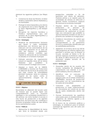 Municipio de Fundación



plantean las siguientes políticas (ver Mapa              perspectiva     sostenible a   fin  de
9).                                                      garantizar una oferta de alimentos,
                                                         materias primas y un soporte para las
1.   Conservar las áreas de Páramo, la Selva
                                                         actividades de servicio en dirección a
     Andina y Subandina (Selvas Nubladas) y
                                                         generar frentes económicos capaces
     los Humedales.
                                                         de reactivar la economía municipal.
2.   Proteger la Selva Subandina y los relictos
                                                          Impulsar dentro de los agentes
     de vegetación de la Selva Higrófila, de
                                                         productivos      un     proceso       de
     la Selva Higrotropofítica y del Bosque
                                                         concientización    en relación con la
     Ripario.
                                                         importancia de usufructuar el recurso
3.   Recuperar las especies faunística y
                                                         bajo una concepción que posibilite su
     florísitica representativas que aún
                                                         aprovechamiento rentable no sólo en el
     persisten de la Selva Higrotropofítica y
                                                         presente sino también en el largo plazo.
     de la Selva Higrófila.
                                                          Establecer mecanismos de control que
4.3.4.3 Estrategias
                                                         garanticen      usos     del     recurso
      Reubicar los asentamientos humanos                 correspondientes a los parámetros
     que llevan a cabo actividades                       técnicos y ambientales identificados por
     productivas con técnicas que no se                  las autoridades pertinentes.
     adecuan con las características de los
                                                         Adelantar, en el marco de la Ley 160 de
     ecosistemas presentes en la zona de
                                                         1994 programas de reforma agraria que
     vida del Páramo, e igualmente,
                                                         permitan a sectores que no poseen el
     establecer estrictos controles que
                                                         recurso, acceder al mismo a fin de
     impidan la alteración de los humedales
                                                         generar espacios económicos capaces
     localizados en el territorio municipal.
                                                         de aliviar la difícil situación por la que
     Estimular procesos de regeneración                  atraviesan amplios sectores de la
     natural en aquellas áreas de las Selvas             población rural.
     Nubladas       que     posibiliten     la
                                                      4.3.5.3 Estrategias
     reestructuración ecológica de la zona.
                                                         Desarrollar dentro de los usuarios del
      Impulsar a través de la UMATA,
                                                         recurso campañas de divulgación y
     CORPAMAG y Gremios de Productores
                                                         capacitación con relación a su real
     la utilización de técnicas de producción
                                                         potencialidad y efectiva utilización.
     que bajo criterios de sostenibilidad
     permitan mantener, tanto la cobertura                Identificar   con     el   concurso     de
     vegetal de los suelos, como el                      instituciones       de        investigación
     aprovechamiento        integral  de   los           agropecuaria, en el campo ambiental y
     mismos.                                             CORPAMAG, técnicas de producción
                                                         adecuadas con las características de
      4.3.5 USOS DEL SUELO RURAL                         los suelos de la localidad.
                                                         Concertar     con    propietarios  y
4.3.5.1 Objetivo                                         productores la mejor implementación
                                                         de mecanismos de control de los usos
Racionalizar la utilización del recurso suelo
                                                         de los suelos establecidos dentro del
de manera que se pueda lograr una
                                                         PBOTM.
compatibilización      entre  su    vocación
agrológica y las actividades productivas y               Precisar técnicamente las superficies
de servicios, así como facilitar el acceso a             adecuadas para el establecimiento de
este factor de producción a los agentes                  programas de reforma agraria y de
productivos, de forma que ello contribuya a              reservas campesinas.
alcanzar aceptables niveles de vida dentro
                                                      En el marco de las anteriores políticas y
de los asentamientos rurales.
                                                      estrategias, se establecen para el territorio
4.3.5.2 Políticas                                     municipal los siguientes usos del suelo (ver
                                                      Planos 1 y 10).
     Aprovechar la disponibilidad de tierras
     que tiene la localidad desde una


Plan Estructurante Territorial: Fundación Siglo XXI                                                69
 