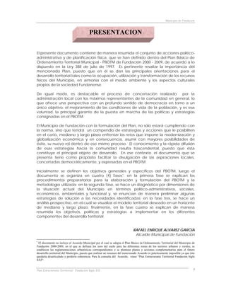 Municipio de Fundación



                                           PRESENTACION


El presente documento contiene de manera resumida el conjunto de acciones político-
administrativa y de planificación física, que se han definido dentro del Plan Básico de
Ordenamiento Territorial Municipal - PBOTM de Fundación 2000 - 2009, de acuerdo a lo
dispuesto en la Ley 388 de julio de 1997. Es pertinente resaltar la importancia del
mencionado Plan, puesto que en él se dan las principales orientaciones para el
desarrollo territorial tales como la ocupación, utilización y transformación de los recursos
físicos del Municipio, en armonía con el medio ambiente y los aspectos culturales
propios de la sociedad Fundanense.

De igual modo, es destacable el proceso de concertación realizado             por la
administración local con los máximos representantes de la comunidad en general, lo
que ofrece una perspectiva con un profundo sentido de democracia en torno a un
único objetivo: el mejoramiento de las condiciones de vida de la población, y es esa
voluntad, la principal garante de la puesta en marcha de las políticas y estrategias
consignadas en el PBOTM.

El Municipio de Fundación con la formulación del Plan, no sólo estará cumpliendo con
la norma, sino que tendrá un compendio de estrategias y acciones que le posibiliten
en el corto, mediano y largo plazo enfrentar los retos que impone la modernización y
globalización económica y en consecuencia, asumir con mayores posibilidades de
éxito, su nuevo rol dentro de ese mismo proceso. El conocimiento y la rápida difusión
de esas estrategias hacia la comunidad resulta trascendental, puesto que ésta
constituye el principal objeto de desarrollo. En ese contexto, el documento que se
presenta tiene como propósito facilitar la divulgación de las aspiraciones locales,
concertadas democráticamente, y expresadas en el PBOTM.

Inicialmente se definen los objetivos generales y específicos del PBOTM, luego el
documento se organiza en cuatro (4) fases *: en la primera fase se explican los
procedimientos preparatorios para la elaboración y formulación del PBOTM y la
metodología utilizada; en la segunda fase, se hace un diagnóstico por dimensiones de
la situación actual del Municipio en términos político-administrativos, sociales,
económicos, ambientales y funcional y, se enuncian de manera preliminar algunas
estrategias de solución a las necesidades identificadas; en la fase tres, se hace un
análisis prospectivo, en el cual se visualiza el modelo territorial deseado en un horizonte
de mediano y largo plazo; finalmente, en la fase cuatro se explican de manera
resumida los objetivos, políticas y estrategias a implementar en los diferentes
componentes del desarrollo territorial.


                                                                               RAFAEL ENRIQUE ALVAREZ GARCIA
                                                                                Alcalde Municipal de Fundación
*
 El documento no incluye el Acuerdo Municipal por el cual se adopta el Plan Básico de Ordenamiento Territorial del Municipio de
Fundación 2000-2009, en el que se definen los usos del suelo para las diferentes zonas de los sectores urbanos y rurales, se
establecen las reglamentaciones urbanísticas correspondientes y se plantean planes y acciones complementarias para el futuro
desarrollo territorial del Municipio, puesto que realizar un resumen del mencionado Acuerdo es prácticamente imposible ya que éste
quedaría desarticulado y perdería coherencia. Para la consulta del Acuerdo, véase “Plan Estructurante Territorial Fundación Siglo
XXI”.


Plan Estructurante Territorial: Fundación Siglo XXI                                                                             7
 