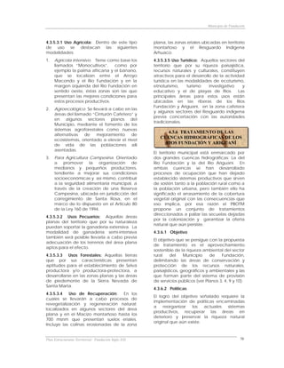Municipio de Fundación



4.3.5.3.1 Uso Agrícola: Dentro de este tipo           plana, las zonas eriales ubicadas en territorio
de uso se destacan las siguientes                     montañoso y el Resguardo Indígena
modalidades:                                          Arhuaco.
1.   Agrícola intensivo. Tiene como base los          4.3.5.3.5 Uso Turístico: Aquellos sectores del
     llamados “Monocultivos”,     como por            territorio que por su riqueza paisajística,
     ejemplo la palma africana y el banano,           recursos naturales y culturales, constituyen
     que se localizan entre el Arroyo                 atractivos para el desarrollo de la actividad
     Macondo y el Río Fundación y en la               turística en las modalidades de ecoturismo,
     margen izquierda del Río Fundación en            etnoturismo,      turismo   investigativo   y
     sentido oeste, éstas zonas son las que           educativo y el de playas de Ríos. Las
     presentan las mejores condiciones para           principales áreas para estos usos están
     estos procesos productivos.                      ubicadas en las riberas de los Ríos
                                                      Fundación y Ariguaní, en la zona cafetera
2.   Agroecológico. Se llevará a cabo en las
                                                      y algunos sectores del Resguardo indígena
     áreas del llamado “Cinturón Cafetero” y
                                                      previa concertación con las autoridades
     en algunos sectores planos del
                                                      tradicionales.
     Municipio, mediante el fomento de los
     sistemas agroforestales como nuevas
                                                            4.3.6 TRATAMIENTO DE LAS
     alternativas   de   mejoramiento     de
                                                         CUENCAS HIDROGRÁFICAS DE LOS
     ecosistemas, orientado a elevar el nivel
     de vida de las poblaciones allí                       RIOS FUNDACIÓN Y ARIGUANÍ
     asentadas.
                                                      El territorio municipal está enmarcado por
3.   Para Agricultura Campesina. Orientado            dos grandes cuencas hidrográficas: La del
     a promover la organización de                    Río Fundación y la del Río Ariguaní. En
     medianos y pequeños productores,                 ambas cuencas se han desarrollado
     tendiente a mejorar sus condiciones              procesos de ocupación que han dejado
     socioeconómicas y así mismo, contribuir          establecido sistemas productivos que sirven
     a la seguridad alimentaria municipal, a          de sostén tanto a la población rural como a
     través de la creación de una Reserva             la población urbana, pero también ello ha
     Campesina, ubicada en jurisdicción del           significado el arrasamiento de la cobertura
     corregimiento de Santa Rosa, en el               vegetal original con las consecuencias que
     marco de lo dispuesto en el Articulo 80          eso implica, por esa razón el PBOTM
     de la Ley 160 de 1994.                           propone un conjunto de tratamientos
                                                      direccionados a paliar las secuelas dejadas
4.3.5.3.2 Usos Pecuarios: Aquellas áreas
                                                      por la colonización y garantizar la oferta
planas del territorio que por su naturaleza
                                                      natural que aún persiste.
puedan soportar la ganadería extensiva. La
modalidad de ganadería semi-intensiva                 4.3.6.1 Objetivo
también será posible llevarla a cabo previa
                                                      El objetivo que se persigue con la propuesta
adecuación de los terrenos del área plana
                                                      de tratamiento es el aprovechamiento
aptos para el efecto.
                                                      sostenible de la riqueza ambiental del sector
4.3.5.3.3 Usos Forestales: Aquellas tierras           rural    del    Municipio    de    Fundación,
que por sus características presentan                 delimitando las áreas de conservación y
aptitudes para el establecimiento de Selva            protección de los recursos naturales,
productora y/o productora-protectora, a               paisajísticos, geográficos y ambientales y las
desarrollarse en las zonas planas y las áreas         que forman parte del sistema de provisión
de piedemonte de la Sierra Nevada de                  de servicios públicos (ver Planos 3, 4, 9 y 10).
Santa Marta.
                                                      4.3.6.2 Políticas
4.3.5.3.4  Uso de Recuperación:      En los
                                                      El logro del objetivo señalado requiere la
cuales se llevarán a cabo procesos de
                                                      implementación de políticas encaminadas
revegetalización y regeneración natural;
                                                      a    reorganizar   los   actuales sistemas
localizados en algunos sectores del área
                                                      productivos, recuperar las áreas en
plana y en el Macizo montañoso hasta los
                                                      deterioro y preservar la riqueza natural
700 msnm que presentan suelos eriales.
                                                      original que aún existe.
Incluye las colinas erosionadas de la zona


Plan Estructurante Territorial: Fundación Siglo XXI                                                  70
 