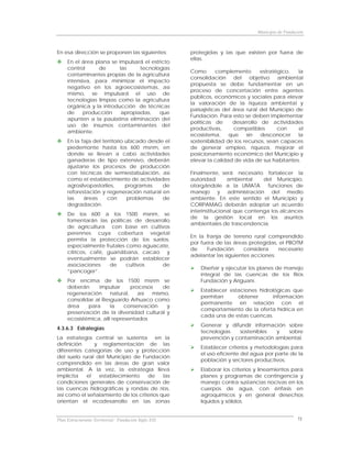Municipio de Fundación



En esa dirección se proponen las siguientes:          protegidas y las que existen por fuera de
                                                      ellas.
     En el área plana se impulsará el estricto
     control     de       las     tecnologías
                                                      Como       complemento       estratégico,   la
     contaminantes propias de la agricultura
                                                      consolidación del objetivo ambiental
     intensiva, para minimizar el impacto
                                                      propuesta se debe fundamentar en un
     negativo en los agroecosistemas, así
                                                      proceso de concertación entre agentes
     mismo, se impulsará el uso de
                                                      públicos, económicos y sociales para elevar
     tecnologías limpias como la agricultura
                                                      la valoración de la riqueza ambiental y
     orgánica y la introducción de técnicas
                                                      paisajísticas del área rural del Municipio de
     de     producción     apropiadas,    que
                                                      Fundación. Para esto se deben implementar
     apunten a la paulatina eliminación del
                                                      políticas de      desarrollo de actividades
     uso de insumos contaminantes del
                                                      productivas,      compatibles       con     el
     ambiente.
                                                      ecosistema,     que    sin   desconocer     la
     En la faja del territorio ubicado desde el       sostenibilidad de los recursos, sean capaces
     piedemonte hasta los 600 msnm, en                de generar empleo, riqueza, mejorar el
     donde se llevan a cabo actividades               posicionamiento económico del Municipio y
     ganaderas de tipo extensivo, deberán             elevar la calidad de vida de sus habitantes.
     ajustarse los procesos de producción
     con técnicas de semiestabulación, así            Finalmente, será necesario fortalecer la
     como el establecimiento de actividades           autoridad       ambiental    del Municipio,
     agrosilvopastoriles,      programas    de        otorgándole a la UMATA         funciones de
     reforestación y regeneración natural en          manejo y administración del medio
     las    áreas     con       problemas   de        ambiente. En este sentido el Municipio y
     degradación.                                     CORPAMAG deberán adoptar un acuerdo
                                                      interinstitucional que contenga los alcances
     De los 600 a los 1500 msnm, se
                                                      de la gestión local en los asuntos
     fomentarán las políticas de desarrollo
                                                      ambientales de trascendencia.
     de agricultura con base en cultivos
     perennes cuya cobertura vegetal
                                                      En la franja de terreno rural comprendido
     permita la protección de los suelos,
                                                      por fuera de las áreas protegidas, el PBOTM
     especialmente frutales como aguacate,
                                                      de    Fundación       considera    necesario
     cítricos, café, guanábana, cacao y
                                                      adelantar las siguientes acciones:
     eventualmente se podrán establecer
     asociaciones     de    cultivos    de
                                                          Diseñar y ejecutar los planes de manejo
     “pancoger”.
                                                          integral de las cuencas de los Ríos
     Por encima de los 1500 msnm se                       Fundación y Ariguaní.
     deberán      impulsar      procesos    de
                                                          Establecer estaciones hidrológicas que
     regeneración      natural,    así  mismo,
                                                          permitan      obtener       información
     consolidar al Resguardo Arhuaco como
                                                          permanente en relación con el
     área    para      la    conservación    y
                                                          comportamiento de la oferta hídrica en
     preservación de la diversidad cultural y
                                                          cada una de estas cuencas.
     ecosistémica, allí representados
                                                          Generar y difundir información sobre
4.3.6.3 Estrategias
                                                          tecnologías   sostenibles  y   sobre
La estrategia central se sustenta en la                   prevención y contaminación ambiental.
definición     y reglamentación de las
                                                          Establecer criterios y metodologías para
diferentes categorías de uso y protección
                                                          el uso eficiente del agua por parte de la
del suelo rural del Municipio de Fundación
                                                          población y sectores productivos.
comprendido en las áreas de gran valor
ambiental. A la vez, la estrategia lleva                  Elaborar los criterios y lineamientos para
implícita   el   establecimiento    de     las            planes y programas de contingencia y
condiciones generales de conservación de                  manejo contra sustancias nocivas en los
las cuencas hidrográficas y rondas de ríos,               cuerpos de agua, con énfasis en
así como el señalamiento de los criterios que             agroquímicos y en general desechos
orientan el ecodesarrollo en las zonas                    líquidos y sólidos.


Plan Estructurante Territorial: Fundación Siglo XXI                                                 71
 