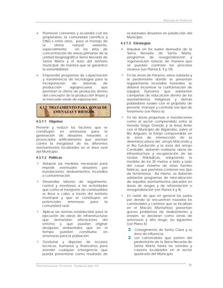 Municipio de Fundación



     Promover convenios y acuerdos con los               ocasionales desastres en jurisdicción del
     propietarios, la comunidad científica y             Municipio.
     ONG´s entre otros, para el manejo de
                                                      4.3.7.3 Estrategias
     la      oferta     natural    existente,
     especialmente       en los sitios de                 Impulsar en los suelos desnudos de la
     concentración de selvas primarias de la              Sierra Nevada de Santa Marta,
     unidad biogeográfica Sierra Nevada de                programas de revegetalización y
     Santa Marta y el resto del territorio                regeneración natural, de manera que
     municipal, de manera que se garantice                se puedan controlar los procesos
     la sostenibilidad.                                   erosivos (ver Planos 6, 9 y 10).
     Emprender programas de capacitación                 En las áreas de Páramo, selva nublada y
     y transferencia de tecnologías para la              el piedemonte donde se presentan
     incorporación     de    sistemas   de               regularmente incendios forestales, se
     producción       agropecuaria,    que               deberá incentivar la conformación de
     permitan la oferta de productos dentro              equipos humanos que adelanten
     del concepto de la producción limpia y              campañas de educación dentro de los
     el mercado verde de exportación.                    asentamientos indígenas y demás
                                                         pobladores rurales con el propósito de
  4.3.7 TRATAMIENTO PARA ZONAS DE                        prevenir, manejar y controlar ese tipo de
          AMENAZAS Y RIESGOS                             fenómeno (ver Plano 6).
                                                          En las áreas propensas a inundaciones
4.3.7.1 Objetivo                                         como el sector comprendido entre la
                                                         Vereda Vega Grande y la línea limite
Prevenir y reducir los factores que se
                                                         con el Municipio de Algarrobo, sobre el
constituyen    en  amenazas     para    la
                                                         Río Ariguaní, la franja comprendida en
generación de desastres naturales o
                                                         la zona de intersección de la
provocados artificialmente que atentan
                                                         desembocadura del arroyo Macondo y
contra la integridad de los diferentes
                                                         el Río Fundación y la zona del arroyo
asentamientos localizados en el área rural
                                                         Caraballo, deberán realizarse obras de
del Municipio.
                                                         infraestructura y recuperación de las
4.3.7.2 Políticas                                        rondas     hidráulicas, adoptando      la
                                                         medida de los 30 metros a lado y lado
      Adoptar las medidas necesarias para
                                                         del cause máximo de estas fuentes
     impedir   eventuales    desastres  por
                                                         hídricas, que permitan contener ese tipo
     inundaciones, deslizamientos, incendios
                                                         de fenómenos. Así mismo, se deberán
     o contaminación.
                                                         adelantar programas de relocalización
     Desarrollar labores de seguimiento,                 de aquellos asentamientos ubicados en
     control y monitoreo a las actividades               áreas de riesgos y de reforestación o
     que como el transporte de combustibles              revegetalización (ver Planos 6 y 9).
     se lleva a cabo a través del territorio
                                                         En razón de que en general los suelos
     municipal y que se constituyen en
                                                         por donde se encuentran trazados los
     potenciales    amenazas     para     la
                                                         carreteables y caminos que se localizan
     comunidad rural.
                                                         en el Macizo Montañoso presentan
     Aplicar las normas establecidas para la             graves problemas de deslizamiento y
     ejecución de obras de infraestructuras              erosión, se declaran como zonas de
     que    demandan      alteraciones     del           amenazas y alto riesgo, las siguientes
     entorno    y   que   puedan      originar           (ver Plano 6):
     desajustes ambientales que en el
                                                              Corregimiento de Santa Clara y su
     tiempo     puedan     constituirse     en
                                                              área de influencia.
     amenazas para la población.
                                                              Los carreteables que parten del
     Gestionar y disponer de recursos                         piedemonte de la Sierra Nevada de
     técnicos, humanos y financieros para                     Santa Marta hasta las veredas y
     atender cualquier emergencia que                         caseríos localizados en el sector
     pueda presentarse como resultado de                      quebrado del Municipio.


Plan Estructurante Territorial: Fundación Siglo XXI                                               72
 