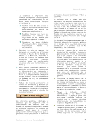 Municipio de Fundación



                                                      los factores de perturbación que inhiben su
     Las acciones a emprender para
                                                      desarrollo.
     rectificar los impactos causados por los
     fenómenos de deslizamiento en las                Es evidente que el poder que han
     áreas antes mencionadas deberán                  alcanzado los agentes perturbadores del
     encaminarse a:                                   orden público en el sector rural local, no es
                                                      sino una muestra de lo que sucede a nivel
           Realizar obras de arte a todo lo
                                                      de todo el País. Por tal razón, una política
          largo de las vías que son afectadas,
                                                      direccionada a la obtención de la Paz
          especialmente en época de
                                                      exige acciones contundentes por parte del
          invierno por este fenómeno.
                                                      Gobierno Central, como única instancia del
          Estabilizar taludes con muros de            Estado con los suficientes recursos y la
          contención      o    siembra   de           capacidad política necesaria para el logro
          vegetación en los mismos que                de tal fin.
          permitan compactar los suelos.
                                                      No obstante lo anterior es necesario que el
          Recuperar las áreas aledañas                Municipio adelante las siguientes políticas
          afectadas mediante programas de             en el campo de la seguridad, como una
          regeneración      natural     o             contribución a la gestión      que se ha
          reforestación.                              emprendido nacionalmente:
     Minimizar los efectos nocivos del                    Fomentar       dentro de la población
     transporte de carbón por el territorio               programas de seguridad ciudadana
     municipal a través de la Troncal de                  potenciando los vínculos de solidaridad
     Oriente y el ferrocarril, mediante la                que le son propios a las sociedades
     puesta en práctica de medidas que                    locales, organizando redes de vecinos
     prevengan     eventuales     impactos                que articulados entre sí por sistemas de
     negativos sobre los asentamientos                    información puedan prevenir a la
     aledaños a las vías mencionadas (ver                 autoridad con la suficiente antelación,
     Plano 6).                                            a fin de      controlar    cualquier acto
                                                          delictivo      que atente contra la
     Para atender eventuales desastres o
                                                          integridad física, el patrimonio personal
     tragedias producidas por deterioro de
                                                          y social u otra manifestación delictiva
     la infraestructura de oleoducto y
                                                          que vaya en detrimento de la
     gasoducto que atraviesan el territorio
                                                          institucionalidad y del orden público en
     local, el Municipio deberá adiestrar un
                                                          general.
     equipo humano y técnico responsable
     de atender ese tipo de emergencias                   Coadyuvar al fortalecimiento de la
     (ver Plano 6).                                       confianza de la ciudadanía en su fuerza
                                                          de policía, concertando con éstas la
     Activar de manera permanente el
                                                          realización de acciones cívicas dirigidas
     Comité de Prevención y Atención de
                                                          a dar respuestas a problemas de interés
     Desastres Naturales, con el propósito de
                                                          social en los que se requiera su decidido
     establecer los planes de contingencia,
                                                          apoyo como entidad del Estado.
     que puedan prevenir y atender los
     desastres naturales.                                 Apoyar       la  institución  policial,
                                                          contribuyendo a su dotación de
       4.3.8 SEGURIDAD CIUDADANA                          infraestructura y logística para una
                                                          adecuada cobertura territorial, de
                                                          manera que se puedan garantizar
Las diferentes políticas, estrategias y                   eficientemente las necesidades de
acciones que se proponen para el                          seguridad del poblado rural.
ordenamiento del territorio rural de
                                                          Fomentar dentro de la población, la
Fundación, requieren como marco general
                                                         cultura de la tolerancia, el respeto por
un ambiente adecuado en materia de
                                                         las ideas ajenas, la participación y el
seguridad   social,   pues   la   inversión,
                                                         ejercicio de la democracia como
componente esencial del proceso que se
                                                         formas capaces de desactivar los
pretende activar, precisa que se remuevan



Plan Estructurante Territorial: Fundación Siglo XXI                                                73
 