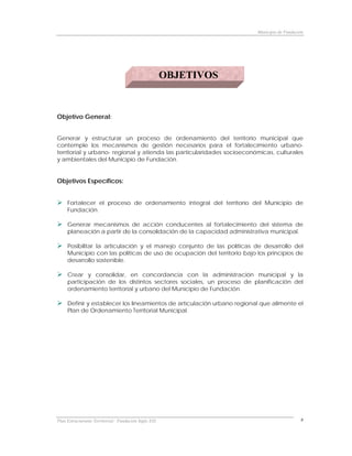 Municipio de Fundación




                                                      OBJETIVOS


Objetivo General:


Generar y estructurar un proceso de ordenamiento del territorio municipal que
contemple los mecanismos de gestión necesarios para el fortalecimiento urbano-
territorial y urbano- regional y atienda las particularidades socioeconómicas, culturales
y ambientales del Municipio de Fundación.


Objetivos Específicos:


     Fortalecer el proceso de ordenamiento integral del territorio del Municipio de
     Fundación.

     Generar mecanismos de acción conducentes al fortalecimiento del sistema de
     planeación a partir de la consolidación de la capacidad administrativa municipal.

     Posibilitar la articulación y el manejo conjunto de las políticas de desarrollo del
     Municipio con las políticas de uso de ocupación del territorio bajo los principios de
     desarrollo sostenible.

     Crear y consolidar, en concordancia con la administración municipal y la
     participación de los distintos sectores sociales, un proceso de planificación del
     ordenamiento territorial y urbano del Municipio de Fundación.

     Definir y establecer los lineamientos de articulación urbano regional que alimente el
     Plan de Ordenamiento Territorial Municipal.




Plan Estructurante Territorial: Fundación Siglo XXI                                          8
 
