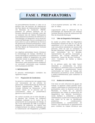 Municipio de Fundación




                    FASE 1. PREPARATORIA

Los procedimientos llevados a cabo en la                    C.A en el primer semestre de 1998, en los
primera fase del proceso de elaboración                     que se daba
del Plan Básico de Ordenamiento Territorial
del Municipio de Fundación –PBOTM,                          capacitación para la utilización de la
partieron en primera instancia, de la                       metodología de Planeación con Enfoque
iniciativa liderada por el Alcalde, para ello               Territorial durante la fase de elaboración del
se realizaron dos (2) Talleres Participativos               Plan de Desarrollo Municipal.
para adelantar los términos de referencia, la
metodología y el diagnóstico de la situación                1.1.2   Taller de Diagnóstico Participativo
actual del Municipio. Esto se constituyó en la
base sobre la cual se definieron las técnicas               Se realizó un primer Taller de Diagnóstico
de planeación territorial participativa, como               Participativo durante los días 24, 25 y 26 de
punto de apoyo al proceso de elaboración                    septiembre y el 3 de octubre de 1998, al
del Plan Básico de Ordenamiento Territorial                 cual concurrieron alrededor de sesenta (60)
de Fundación.                                               personas, entre las que se contaban el
                                                            Alcalde Municipal, representantes del área
Los objetivos primordiales fueron: Introducir               rural,   funcionarios   de     la    Alcaldía,
la metodología de trabajo, identificar los                  representantes de gremios, Concejales y
temas estratégicos y prioritarios en el ámbito              miembros del Consejo Municipal de
municipal, realizar un diagnóstico de cada                  Planeación, Juntas de Acción Comunal -
dimensión desde la perspectiva territorial y                J.A.C-, Comisaría de familia y líderes
perfilar los escenarios tendenciales y                      comunitarios.
alternativos, para posteriormente establecer
un escenario concertado cuyo resultado                      En la primera parte del taller fueron
sería la propuesta del Plan.                                debatidos y considerados los temas
                                                            estratégicos y prioritarios para el desarrollo
1.1 METODOLOGIA                                             del Municipio, y posteriormente fueron
                                                            conformadas las mesas de trabajo por
El proceso metodológico                consideró      las   dimensiones (económica, social, ambiental
siguientes etapas:                                          y político-administrativa) para adelantar el
                                                            diagnóstico.
1.1.1     Preparación de Condiciones
                                                            1.1.3   Análisis de la Información.
Se previó la conformación del equipo base
con funcionarios de las oficinas de
                                                            Con base en esta estructura de grupos de
planeación, Unidad Municipal de Asistencia
                                                            trabajo, la siguiente etapa permitió reunir,
Técnica Agropecuaria -UMATA- y del
                                                            valorar y sistematizar el conocimiento de los
Consejo Territorial de Planeación, como
                                                            participantes sobre la situación actual del
actores claves en el proceso por su
                                                            Municipio, a través de un ejercicio
conocimiento     sobre     la problemática
                                                            participativo que indujo la preparación de
general a nivel municipal.
                                                            diagnósticos por sistemas (económico,
                                                            social, biofísico o ambiental y político
De común acuerdo con el señor Alcalde y
                                                            administrativo) a partir de la elaboración de
la plenaria del Consejo de Gobierno
                                                            una matriz en la que se identificaron
Ampliado realizado en el marco de la
                                                            problemas,                    condicionantes,
presentación de la propuesta de trabajo, el
                                                            potencialidades y condicionantes de
día 16 de septiembre de 1998, se acogió la
                                                            entorno. Esta información sé georeferenció
propuesta de adelantar tres talleres que
                                                            para constituir los mapas temáticos que
complementaran los talleres realizados por
la Gobernación del Magdalena y CORPES


Plan Estructurante Territorial: Fundación Siglo XXI                                                        9
 