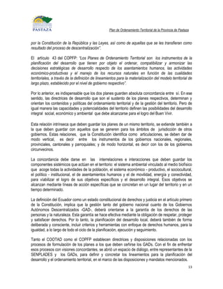 Plan de Ordenamiento Territorial de la Provincia de Pastaza


por la Constitución de la República y las Leyes, así como de aquellas que se les transfieran como
resultado del proceso de descentralización”.

El artículo 43 del COPFP: “Los Planes de Ordenamiento Territorial son los instrumentos de la
planificación del desarrollo que tienen por objeto el ordenar, compatibilizar y armonizar las
decisiones estratégicas de desarrollo respecto de los asentamientos humanos, las actividades
económico-productivas y el manejo de los recursos naturales en función de las cualidades
territoriales, a través de la definición de lineamientos para la materialización del modelo territorial de
largo plazo, establecido por el nivel de gobierno respectivo”.

Por lo anterior, es indispensable que los dos planes guarden absoluta concordancia entre sí. En ese
sentido, las directrices de desarrollo que son el sustento de los planes respectivos, determinan y
orientan los contenidos y políticas del ordenamiento territorial y de la gestión del territorio. Pero de
igual manera las capacidades y potencialidades del territorio definen las posibilidades del desarrollo
integral social, económico y ambiental que debe alcanzarse para el logro del Buen Vivir.

Esta relación intrínseca que deben guardar los planes de un mismo territorio, se extiende también a
la que deben guardar con aquellos que se generen para los ámbitos de jurisdicción de otros
gobiernos. Estas relaciones, que la Constitución identifica como articulaciones, se deben dar de
modo vertical, es decir entre los instrumentos de los gobiernos nacionales, regionales,
provinciales, cantonales y parroquiales; y de modo horizontal, es decir con los de los gobiernos
circunvecinos.

La concordancia debe darse en las interrelaciones e interacciones que deben guardar los
componentes sistémicos que actúan en el territorio: el sistema ambiental vinculado al medio biofísico
que acoge todas la actividades de la población, el sistema económico - productivo, el sociocultural,
el político - institucional, el de asentamientos humanos y el de movilidad, energía y conectividad,
para víabilizar el logro de sus objetivos específicos y el desarrollo integral. Esos objetivos se
alcanzan mediante líneas de acción específicas que se concretan en un lugar del territorio y en un
tiempo determinado.

La definición del Ecuador como un estado constitucional de derechos y justicia en el artículo primero
de la Constitución, implica que la gestión tanto del gobierno nacional cuanto de los Gobiernos
Autónomos Descentralizados -GAD-, deberá orientarse a la garantía de los derechos de las
personas y la naturaleza. Esta garantía se hace efectiva mediante la obligación de respetar, proteger
y satisfacer derechos. Por lo tanto, la planificación del desarrollo local, deberá también de forma
deliberada y consciente, incluir criterios y herramientas con enfoque de derechos humanos, para la
igualdad, a lo largo de todo el ciclo de la planificación, ejecución y seguimiento.

Tanto el COOTAD como el COPFP establecen directrices y disposiciones relacionadas con los
procesos de formulación de los planes a los que deben ceñirse los GADs. Con el fin de enfrentar
esos procesos con visiones concordantes, se abrió un espacio de diálogo, entre representantes de la
SENPLADES y los GADs, para definir y concretar los lineamientos para la planificación del
desarrollo y el ordenamiento territorial, en el marco de las disposiciones y mandatos mencionados.
                                                                                                             13
 