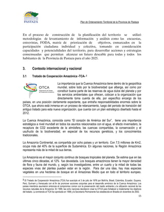 Plan de Ordenamiento Territorial de la Provincia de Pastaza



En el proceso de construcción de la planificación del territorio se            utilizó
metodologías de levantamiento de información y análisis como las encuestas,
entrevistas, FODA, matriz de priorización de           objetivos, enmarcados en la
participación ciudadana individual y colectiva, tomando en consideración
capacidades y potencialidades del territorio, para desarrollar acciones y estrategias
consensuadas que permitan alcanzar un futuro deseable para todas y todos los
habitantes de la Provincia de Pastaza para el año 2025.


3.        Contexto internacional y nacional
3.1       Tratado de Cooperación Amazónica -TCA- 2

                             La importancia que la Cuenca Amazónica tiene dentro de la geopolítica
                             mundial, sobre todo por la biodiversidad que alberga, así como por
                             constituir buena parte de las reservas de agua dulce del planeta y por
                             los servicios ambientales que ofrecen, colocan a la organización que
                             directamente toma cuenta de ella, por específico encargo de los
países, en una posición ciertamente expectante, que entraña responsabilidades enormes sobre la
OTCA, que ahora está inmersa en un proceso de relanzamiento, luego del periodo de transición del
antiguo tratado para esta nueva organización, que cuenta con un plan estratégico diseñado hasta el
2012.

La Cuenca Amazónica, conocida como “El corazón de América del Sur”, tiene una importancia
estratégica a nivel mundiall en todos los asuntos relacionados con el agua, el efecto invernadero, la
recaptura de CO2 excedente de la atmósfera, las cuencas compartidas, la conservación y el
usufructo de la biodiversidad, en especial de los recursos genéticos, y los conocimientos
tradicionales.

La Amazonía Continental, es compartida por ocho países y un territorio. Con 7,5 millones de Km2,
ocupa más del 40% de la superficie de Sudamérica. En algunas naciones, la Región Amazónica
representa más de la mitad de sus tierras.

La Amazonía es el mayor conjunto continuo de bosques tropicales del planeta. Se estima que en las
últimas cinco décadas, el 12% fue devastada. Los bosques amazónicos tienen la mayor densidad
de flora y fauna del mundo, y, según los investigadores, entre un cuarto y la mitad de todas las
especies vivas del plantea pueden estar en la región. Para dar una idea, hay mas especies
vegetales en una hectárea de bosque en el Amazonas Medio que en todo el territorio europeo.

2 El Tratado de Cooperación Amazónica (TCA) fue suscripto el 3 de julio de 1978 por BoliVía, Brasil, Colombia, Ecuador, Guyana,
Perú, Surinam y Venezuela con el fin de promover acciones conjuntas para el desarrollo armónico de la Cuenca Amazónica. Los
países miembros asumieron entonces el compromiso común con la preservación del medio ambiente y la utilización racional de los
recursos naturales de la Amazonía. En 1995, las ocho naciones decidieron crear la OTCA para fortalecer e implementar los objetivos
del tratado. La enmienda al TCA fue aprobada en 1998 y la Secretaría Permanente fue establecida en Brasilia en diciembre de 2002.
                                                                                                                               15
 