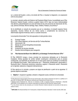 Plan de Ordenamiento Territorial de la Provincia de Pastaza


sur y oriente del Ecuador y norte y nor-oriente del Perú, e impulsar la integración y la cooperación
entre los dos países.4

La voluntad y decisión política del Gobierno del Presidente Rafael Correa, ha posibilitado que el Plan
Binacional, Capitulo Ecuador, continúe su gestión hasta el 2013, bajo una nueva institucionalidad
más efectiva y descentralizada en la zona de frontera de las ocho provincias de intervención (El Oro,
Loja, Zamora Chinchipe, Morona Santiago, Napo, Orellana, Pastaza y Sucumbíos). 5

Se ha identificado un conjunto de proyectos que por su naturaleza, al compartir espacios físicos
adyacentes, recursos hídricos de una misma cuenca o complementar las economías de
determinadas regiones fronterizas, tienen un carácter binacional.

Los proyectos binacionales 6 han sido agrupados en siete grandes rubros:

A1          Puyango-Tumbes
A2          Plan Urbano Regional y de Servicios del Eje Tumbes-Machala
A3          Interconexión Vial
A4          Manejo de cuencas hidrográficas binacionales
A5          Reforestación
A6          Evaluación de recursos naturales
A7          Estudios hidromorfológicos para navegación.

3.4         Plan Nacional del Buen Vivir 2009-2013 y la Estrategia Territorial Nacional -ETN- 7

El Plan 2009-2013 recoge y busca concretar las revoluciones delineadas por la Revolución
Ciudadana. Dichas apuestas de cambio también constituyeron orientaciones para el proceso
constituyente, que finalmente se plasmaron en el nuevo pacto social que constituye la Constitución
de la República del Ecuador. Tales revoluciones son: 1. Revolución constitucional y democrática 2.
Revolución ética 3. Revolución económica, productiva y agraria, 4. Revolución social 5. Revolución
por la dignidad, soberanía e integración latinoamericana.

El Plan aterriza en lo concreto y propone una lógica de planificación a partir de los siguientes 12
grandes objetivos nacionales:

       Objetivo 1. Auspiciar la igualdad, cohesión e integración social y territorial en la diversidad.

4 El Plan Binacional se ejecuta desde la firma de la paz entre Ecuador y Perú. Existe el compromiso de invertir en un peRiodo de 10
años USD 3 mil millones (USD 1.500 millones por cada país) para el desarrollo de la frontera común.
5 Mediante Decreto Presidencial No. 1465 del 2 de diciembre de 2008, la Secretaria Nacional de Planificación y Desarrollo
SENPLADES, ha sido designada como la institución responsable de la aplicación del Plan Binacional, Capitulo Ecuador.
6 Los tres primeros rubros han sido priorizados por la Comisión Binacional, habiendo elaborado los documentos de base para su
puesta en marcha.

7
    SENPLADES, Plan Nacional del Buen Vivir “Construyendo un Estado Plurinacional e Intercultural”, Versión resumida, 2009, Quito.


                                                                                                                                 18
 