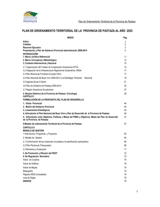 Plan de Ordenamiento Territorial de la Provincia de Pastaza


PLAN DE ORDENAMIENTO TERRITORIAL DE LA PROVINCIA DE PASTAZA AL AÑO 2025

                                                    INDICE                                                      Pág.
Indice                                                                                                           1
Créditos                                                                                                         2
Resumen Ejecutivo                                                                                                3
Presentación y Plan de Gobierno Provincial administración 2009-2014                                              4
INTRODUCCIÓN
1. Marco Jurídico Referencial                                                                                    11
2. Marco Conceptual y Metodológico                                                                               12
3. Contexto Internacional y Nacional                                                                             15
3.1 Organización del Tratado de Cooperación Amazónica-OTCA                                                       15
3.2 Integración de la Infraestructura Regional de Sudamérica- IIRSA                                              17
3.3 Plan Binacional Fronterizo Ecuador-Perú                                                                      17
3.4 Plan Nacional del Buen Vivir 2009-2013 y la Estrategia Territorial   Nacional                                18
3.5 Agenda Zonal 3 Centro                                                                                        21
3.6 Plan de Gobierno de Pastaza 2009-2014                                                                        25
3.7 Región Amazónica Ecuatoriana                                                                                 27
4. Reseña Histórica de la Provincia de Pastaza: Cronología                                                       28
CAPITULO I
FORMULACIÓN DE LA PROPUESTA DEL PLAN DE DESARROLLO
1. Visión Provincial                                                                                             44
2. Misión del Gobierno Provincial                                                                                44
3. Lineamientos Estratégicos                                                                                     45
4. Articulación al Plan Nacional del Buen Vivir y Plan de Desarrollo de la Provincia de Pastaza                  46
5. Articulación entre Objetivos, Políticas y Metas del PNBV y Objetivos, Metas del Plan de Desarrollo            47
de la Provincia de Pastaza
6.Modelo de ordenamiento Territorial de la Provincia de Pastaza                                                  57
CAPITULO II
MODELO DE GESTIÓN
1 Intervención: Programas y Proyectos                                                                            63
2. Modelo de Gestión                                                                                             64
2.1 Conformación de las instancias vincualdas a la planificación participativa                                   64
2.2 Plan Plurianual, Presupuesto.                                                                                66
2.3 Monitoreo y Evaluación                                                                                       71
3. De Promoción y Difusión del PDOT                                                                              72
4. De Regulación: Normativa                                                                                      73
Índice de Cuadros                                                                                                74
Índice de Gráficos                                                                                               74
Índice de Mapas                                                                                                  74
Bibliografía                                                                                                     74
Páginas WEB Consultadas                                                                                          74
Lista de Siglas                                                                                                  75
ANEXOS                                                                                                           75



                                                                                                                                1
 