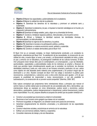 Plan de Ordenamiento Territorial de la Provincia de Pastaza


    Objetivo 2.Mejorar las capacidades y potencialidades de la ciudadanía.
    Objetivo 3.Mejorar la calidad de vida de la población.
    Objetivo 4. Garantizar los derechos de la naturaleza y promover un ambiente sano y
    sustentable.
    Objetivo 5. Garantizar la soberanía y la paz, e impulsar la inserción estratégica en el mundo y la
    integración Latinoamericana.
    Objetivo 6.Garantizar el trabajo estable, justo y digno en su diversidad de formas.
    Objetivo 7. Construir y fortalecer espacios públicos, interculturales y de encuentro común.
    Objetivo 8. Afirmar y fortalecer la identidad nacional, las identidades diversas, la
    plurinacionalidad y la interculturalidad.
    Objetivo 9.Garantizar la vigencia de los derechos y la justicia.
    Objetivo 10. Garantizar el acceso a la participación pública y política.
    Objetivo 11.Establecer un sistema económico social, solidario y sostenible.
    Objetivo 12. Construir un estado democrático para el Buen Vivir.

El Buen Vivir es un concepto complejo, no lineal, históricamente construido y en constante re-
significación, entendemos por Buen Vivir: “la satisfacción de las necesidades, la consecución de una
calidad de vida y muerte digna, el amar y ser amado, y el florecimiento saludable de todos y todas,
en paz y armonía con la naturaleza y la prolongación indefinida de las culturas humanas. El Buen
Vivir presupone tener tiempo libre para la contemplación y la emancipación, y que las libertades,
oportunidades, capacidades y potencialidades reales de los individuos se amplíen y florezcan de
modo que permitan lograr simultáneamente aquello que la sociedad, los territorios, las diversas
identidades colectivas y cada uno -visto como un ser humano universal y particular a la vez- valora
como objetivo de vida deseable (tanto material como subjetivamente y sin producir ningún tipo de
dominación a un otro). Nuestro concepto de Buen Vivir nos obliga a reconstruir lo público para
reconocernos, comprendernos y valorarnos unos a otros entre diversos pero iguales- a fin de que
prospere la posibilidad de reciprocidad y mutuo reconocimiento, y con ello posibilitar la
autorealización y la construcción de un porvenir social compartido” (Ramírez, 2008: 387).

Esta ruptura conceptual que proponemos tiene orientaciones éticas y principios que marcan el
camino hacia un cambio radical para la construcción de una sociedad justa, libre y democrática. Las
orientaciones éticas se expresan en cinco dimensiones: justicia social y económica, justicia
democrática y participativa, justicia intergeneracional e interpersonal, justicia transnacional y justicia
como imparcialidad. A su vez, propone desafíos al proyecto de cambio que se pueden sintetizar en:

    Construir una sociedad que reconozca la unidad en la diversidad.
    Reconocer al ser humano como gregario que desea vivir en sociedad.
    Promover la igualdad, la integración y la cohesión social como pauta de convivencia.
    Garantizar progresivamente los derechos universales y la potenciación de las capacidades
    humanas.
    Construir relaciones sociales y económicas en armonía con la naturaleza.
    Edificar una convivencia solidaria, fraterna y cooperativa.
    Consolidar relaciones de trabajo y de ocio liberadoras.
                                                                                                             19
 