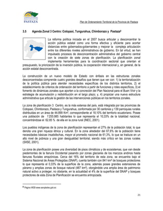 Plan de Ordenamiento Territorial de la Provincia de Pastaza


3.5      Agenda Zonal 3 Centro: Cotopaxi, Tungurahua, Chimborazo y Pastaza8

                      La reforma política iniciada en el 2007 busca articular y desconcentrar la
                      acción pública estatal como una forma efectiva y eficiente para acortar
                      distancias entre gobernados-gobernantes y mejorar la compleja articulación
                      entre los diferentes niveles administrativos de gobierno. En tal virtud, se han
                      impulsado procesos de desconcentración administrativa del gobierno central
                      con la creación de siete zonas de planificación. La planificación zonal
                      implementa herramientas para la coordinación sectorial que orientan el
presupuesto, la priorización de la inversión pública, la cooperación internacional y, en general, de la
acción estatal desconcentrada.

La construcción de un nuevo modelo de Estado con énfasis en las estructuras zonales
desconcentradas comprende cuatro grandes desafíos que tienen que ver con: 1) la territorialización
de la política pública para atender necesidades específicas de los distintos territorios, 2) el
establecimiento de criterios de ordenación del territorio a partir de funciones y roles específicos, 3) el
fomento de dinámicas zonales que aporten a la concreción del Plan Nacional para el Buen Vivir y la
estrategia de acumulación y redistribución en el largo plazo; y, 4) propiciar una nueva estructura
administrativa que articule la gestión de las intervenciones públicas en los territorios zonales.

La zona de planificación 3 Centro, es la más extensa del país, está integrada por las provincias de
Cotopaxi, Chimborazo, Pastaza y Tungurahua, conformada por 30 cantones y 139 parroquias rurales
distribuidas en un área de 44.899 Km², correspondiente al 18,10% del territorio ecuatoriano. Posee
una población de 1’255.985 habitantes lo que representa el 10,33% de la totalidad nacional,
concentrándose el 62.85 % de ella en la zona rural (INEC, 2001).

Los pueblos indígenas de la zona de planificación representan el 27% de la población total, lo que
denota una gran riqueza étnica y cultural. En la zona alrededor del 67,6% de la población tiene
necesidades básicas insatisfechas, mayor al promedio nacional de 61,3%, lo que se traduce en un
alto nivel de pobreza y una gran desigualdad territorial, siendo más crítico en las zonas rurales
(SIISE, 2001).

La zona de planificación posee una diversidad de pisos climáticos y de ecosistemas, que van desde
piedemontes de la llanura Occidental pasando por zonas glaciares de los macizos andinos hasta
llanuras fluviales amazónicas. Cerca del 16% del territorio de esta zona, se encuentra bajo el
Sistema Nacional de Áreas Protegidas (SNAP), cuenta también con 841 km² de bosques protectores
lo que representa el 0,33% de la superficie de la zona, además posee grandes extensiones de
páramo y amplias zonas de bosque natural (487 km²), otorgándole una amplia área de patrimonio
natural activo a proteger, no obstante, en la actualidad el 4% de la superficie del SNAP y bosques
protectores de esta Zona de Planificación se encuentra antropizada.


8 Página WEB www.senplades.gob.ec


                                                                                                             21
 