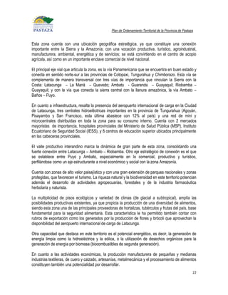 Plan de Ordenamiento Territorial de la Provincia de Pastaza


Esta zona cuenta con una ubicación geográfica estratégica, ya que constituye una conexión
importante entre la Sierra y la Amazonía; con una vocación productiva, turístico, agroindustrial,
manufacturera, ambiental, energética y de servicios; se está convirtiendo en el centro de acopio
agrícola, así como en un importante enclave comercial de nivel nacional.

El principal eje vial que articula la zona, es la vía Panamericana que se encuentra en buen estado y
conecta en sentido norte-sur a las provincias de Cotopaxi, Tungurahua y Chimborazo. Esta vía se
complementa de manera transversal con tres vías de importancia que vinculan la Sierra con la
Costa: Latacunga – La Maná – Quevedo; Ambato - Guaranda – Guayaquil; Riobamba –
Guayaquil; y con la vía que conecta la sierra central con la llanura amazónica, la vía Ambato –
Baños – Puyo.

En cuanto a infraestructura, resalta la presencia del aeropuerto internacional de carga en la Ciudad
de Latacunga, tres centrales hidroeléctricas importantes en la provincia de Tungurahua (Agoyán,
Pisayambo y San Francisco, esta última abastece con 12% al país) y una red de mini y
microcentrales distribuidas en toda la zona para su consumo interno. Cuenta con 2 mercados
mayoristas de importancia, hospitales provinciales del Ministerio de Salud Pública (MSP), Instituto
Ecuatoriano de Seguridad Social (IESS), y 8 centros de educación superior ubicados principalmente
en las cabeceras provinciales.

El valle productivo interandino marca la dinámica de gran parte de esta zona, consolidando una
fuerte conexión entre Latacunga – Ambato – Riobamba. Otro eje estratégico de conexión es el que
se establece entre Puyo y Ambato, especialmente en lo comercial, productivo y turístico,
perfilándose como un eje estructurante a nivel económico y social con la zona Amazonía.

Cuenta con zonas de alto valor paisajístico y con una gran extensión de parques nacionales y zonas
protegidas, que favorecen el turismo. La riqueza natural y la biodiversidad en este territorio potencian
además el desarrollo de actividades agropecuarias, forestales y de la industria farmacéutica
herbolaria y naturista.

La multiplicidad de pisos ecológicos y variedad de climas (de glacial a subtropical), amplía las
posibilidades productivas existentes, ya que propicia la producción de una diversidad de alimentos,
siendo esta zona una de las principales proveedoras de hortalizas, tubérculos y frutas del país, base
fundamental para la seguridad alimentaria. Esta característica le ha permitido también contar con
rubros de exportación como los generados por la producción de flores y brócoli que aprovechan la
disponibilidad del aeropuerto internacional de carga de Latacunga.

Otra capacidad que destaca en este territorio es el potencial energético, es decir, la generación de
energía limpia como la hidroeléctrica y la eólica, o la utilización de desechos orgánicos para la
generación de energía por biomasa (biocombustibles de segunda generación).

En cuanto a las actividades económicas, la producción manufacturera de pequeñas y medianas
industrias textileras, de cuero y calzado, artesanías, metalmecánica y el procesamiento de alimentos
constituyen también una potencialidad por desarrollar.
                                                                                                            22
 