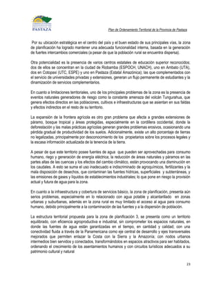 Plan de Ordenamiento Territorial de la Provincia de Pastaza


 Por su ubicación estratégica en el centro del país y el buen estado de sus principales vías, la zona
de planificación ha logrado mantener una adecuada funcionalidad interna, basada en la generación
de fuertes intercambios comerciales (a pesar de que la población rural se encuentra dispersa).

Otra potencialidad es la presencia de varios centros estatales de educación superior reconocidos;
dos de ellos se concentran en la ciudad de Riobamba (ESPOCH, UNACH), uno en Ambato (UTA),
dos en Cotopaxi (UTC, ESPE) y uno en Pastaza (Estatal Amazónica); las que complementados con
el servicio de universidades privadas y extensiones, generan un flujo permanente de estudiantes y la
dinamización de servicios complementarios.

En cuanto a limitaciones territoriales, uno de los principales problemas de la zona es la presencia de
eventos naturales generadores de riesgo como la constante amenaza del volcán Tungurahua, que
genera efectos directos en las poblaciones, cultivos e infraestructuras que se asientan en sus faldas
y efectos indirectos en el resto de su territorio.

La expansión de la frontera agrícola es otro gran problema que afecta a grandes extensiones de
páramo, bosque tropical y áreas protegidas, especialmente en la cordillera occidental, donde la
deforestación y las malas prácticas agrícolas generan grandes problemas erosivos, ocasionando una
pérdida gradual de productividad de los suelos. Adicionalmente, existe un alto porcentaje de tierras
no legalizadas, principalmente por desconocimiento de los propietarios sobre los procesos legales y
la escasa información actualizada de la tenencia de la tierra.

A pesar de que este territorio posee fuentes de agua que pueden ser aprovechadas para consumo
humano, riego y generación de energía eléctrica; la reducción de áreas naturales y páramos en las
partes altas de las cuencas y los efectos del cambio climático, están provocando una disminución en
los caudales. A esto se suma el uso inadecuado e indiscriminado de agroquímicos, fertilizantes y la
mala disposición de desechos, que contaminan las fuentes hídricas, superficiales y subterráneas, y
las emisiones de gases y líquidos de establecimientos industriales; lo que pone en riesgo la provisión
actual y futura de agua para la zona.

En cuanto a la infraestructura y cobertura de servicios básico, la zona de planificación, presenta aún
serios problemas, especialmente en lo relacionado con agua potable y alcantarillado en zonas
urbanas y suburbanas, además en la zona rural es muy limitado el acceso al agua para consumo
humano, debido principalmente a la contaminación de las fuentes y a la dispersión de población.

La estructura territorial propuesta para la zona de planificación 3, se presenta como un territorio
equilibrado, con eficiencia agroproductiva e industrial, sin comprometer los espacios naturales, en
donde las fuentes de agua están garantizadas en el tiempo, en cantidad y calidad; con una
conectividad fluida a través de la Panamericana como eje central de desarrollo y ejes transversales
mejorados que permiten enlazar la Costa con la Sierra y la Amazonía; con nodos urbanos
intermedios bien servidos y conectados, transformándolos en espacios atractivos para ser habitados,
ordenando el crecimiento de los asentamientos humanos y con circuitos turísticos adecuados a su
patrimonio cultural y natural

                                                                                                           23
 