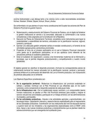 Plan de Ordenamiento Territorial de la Provincia de Pastaza


enorme biodiversidad y que alberga tanto a los colonos como a siete nacionalidades ancestrales:
Kichwa, Waodani, Shiwiar, Zápara, Achuar, Shuar y Andoa.

De conformidad a lo que plantea el nuevo marco constitucional del Ecuador las acciones del Plan de
Gobierno Provincial se guiarán hacia la:

   Modernización y reestructuración del Gobierno Provincial de Pastaza, con el objeto de fortalecer
    la gestión institucional en servicio a la comunidad, adecuado su conformación a las nuevas
    competencias y roles asignados por la Constitución de la República.
   Ejecución de Planes de Ordenamiento Territorial, concebidos como instrumentos para lograr la
    sustentabilidad y sostenibilidad del territorio, articulados con la planificación nacional, regional,
    cantonal y parroquial.
   Ejercitar una adecuada gestión ambiental ceñida al mandato constitucional y el fomento de las
    actividades agropecuarias y productivas provinciales.
   Propender al inicio de un proceso participativo en el cual el Gobierno Provincial intervendrá
    como gestor de la planificación participativa, en el que aparezca como referente de las
    actuaciones políticas el ciudadano pastacense.
   Dotar al ciudadano de capacitación y acceso a las herramientas modernas de la información y
    tecnología, que le permita integrarse productivamente y competitivamente a nuestro mundo
    globalizado.


El objetivo general es: planificar el desarrollo provincial y formular los correspondientes planes de
ordenamiento territorial de manera articulada con la planificación nacional, cantonal y parroquial,
poniendo énfasis en la continuación del desarrollo víal y en el fomento productivo, con incorporación
de prácticas adecuadas con el ambiente

Los Objetivos Específicos considerados son:

   De la organización territorial.- Modernizar la infraestructura víal provincial sustentada en
    calidad y cantidad. Continuar con el Plan Provincial en sus diferentes ejes, en los cuatro
    cantones y como complemento el desarrollo sostenido de cada grupo meta.
   De la infraestructura vial.- Con el modernizado equipo caminero y un comprometido talento
    humano institucional, se plantea un Plan Vial Provincial ambicioso para ampliar y mejorar el
    servicio vial para las comunidades y parroquias en un trabajo armónico con las administraciones
    municipales y parroquiales.
   De las actividades productivas.- Impulso a las actividades agrícolas y agroindustriales, con
    tecnología limpia. Capacitación intensiva y asesoría técnica especializada para el mejoramiento
    de las actividades productivas. Coordinación con las instituciones del nivel de educación técnica
    y superior local con los ministerios y las organizaciones especializadas como el INIAP, entre
    otros. Apoyo a las nuevas iniciativas productivas y emprendimientos que se planteen desde los
    actores económicos que van emergiendo de la población joven.



                                                                                                            26
 