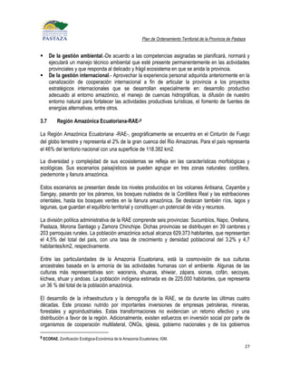 Plan de Ordenamiento Territorial de la Provincia de Pastaza


     De la gestión ambiental.-De acuerdo a las competencias asignadas se planificará, normará y
      ejecutará un manejo técnico ambiental que esté presente permanentemente en las actividades
      provinciales y que responda al delicado y frágil ecosistema en que se anida la provincia.
     De la gestión internacional.- Aprovechar la experiencia personal adquirida anteriormente en la
      canalización de cooperación internacional a fin de articular la provincia a los proyectos
      estratégicos internacionales que se desarrollan especialmente en: desarrollo productivo
      adecuado al entorno amazónico, el manejo de cuencas hidrográficas, la difusión de nuestro
      entorno natural para fortalecer las actividades productivas turísticas, el fomento de fuentes de
      energías alternativas, entre otros.

3.7      Región Amazónica Ecuatoriana-RAE-9

La Región Amazónica Ecuatoriana -RAE-, geográficamente se encuentra en el Cinturón de Fuego
del globo terrestre y representa el 2% de la gran cuenca del Rio Amazonas. Para el país representa
el 46% del territorio nacional con una superficie de 118.382 km2.

La diversidad y complejidad de sus ecosistemas se refleja en las características morfológicas y
ecológicas. Sus escenarios paisajísticos se pueden agrupar en tres zonas naturales: cordillera,
piedemonte y llanura amazónica.

Estos escenarios se presentan desde los niveles producidos en los volcanes Antisana, Cayambe y
Sangay, pasando por los páramos, los bosques nublados de la Cordillera Real y las estribaciones
orientales, hasta los bosques verdes en la llanura amazónica. Se destacan también ríos, lagos y
lagunas, que guardan el equilibrio territorial y constituyen un potencial de vida y recursos.

La división política administrativa de la RAE comprende seis provincias: Sucumbíos, Napo, Orellana,
Pastaza, Morona Santiago y Zamora Chinchipe. Dichas provincias se distribuyen en 39 cantones y
203 parroquias rurales. La población amazónica actual alcanza 629.373 habitantes, que representan
el 4,5% del total del país, con una tasa de crecimiento y densidad poblacional del 3.2% y 4,7
habitantes/km2, respectivamente.

Entre las particularidades de la Amazonía Ecuatoriana, está la cosmovisión de sus culturas
ancestrales basada en la armonía de las actividades humanas con el ambiente. Algunas de las
culturas más representativas son: waoranis, shuaras, shiwiar, zápara, sionas, cofán, secoyas,
kichwa, shuar y andoas. La población indígena estimada es de 225.000 habitantes, que representa
un 36 % del total de la población amazónica.

El desarrollo de la infraestructura y la demografía de la RAE, se da durante las últimas cuatro
décadas. Este proceso nutrido por importantes inversiones de empresas petroleras, mineras,
forestales y agroindustriales. Estas transformaciones no evidencian un retorno efectivo y una
distribución a favor de la región. Adicionalmente, existen esfuerzos en inversión social por parte de
organismos de cooperación multilateral, ONGs, iglesia, gobierno nacionales y de los gobiernos

9 ECORAE, Zonificación Ecológica-Económica de la Amazonía Ecuatoriana, IGM,

                                                                                                                     27
 