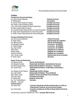 Plan de Ordenamiento Territorial de la Provincia de Pastaza


Créditos
Consejo de la Provincia de Pastaza
Ing. Jaime Guevara Blaschke                                    Prefecto Provincial
Sr. Wilfrido Espín                                             Vice prefecto
Sr. Germán Flores Alcalde de Pastaza                           Consejero provincial
Msc. Miriam Jurado Alcaldesa de Mera                           Consejero provincial
Lcdo. Víctor Hugo Verdesoto Alcalde de Santa Clara             Consejera provincial
Ab. Mario López Alcalde de Arajuno                             Consejero provincial
Sra. Eustralia Morales Representante de Juntas Parroquiales    Consejera provincial
Sr. Edgar Veloso Representante de Juntas Parroquiales          Consejero provincial
Sr. Aníbal Toscano Representante de Juntas Parroquiales        Consejero provincial

Consejo de Planificación Provincial
Ing. Jaime Guevara Blaschke                                      Prefecto Provincial
Sr. Edgar Veloso                                                 Representante del Legislativo
Arq. Manuel Carrión                                              Director de Planificación
Arq. Margarita Caicedo                                           Funcionario del GADPPz
Lic. Marilú Ordoñez                                              Funcionario del GADPPz
Ing. Jorge Castillo                                              Funcionario del GADPPz
Wilson Santi                                                     Delegado de la ciudadanía
Mariana Itriago                                                  Delegado de la ciudadanía
Gerardo Tacuamán                                                 Delegado de la ciudadanía
 Msc. Miriam Jurado                                              Representante de los municipios
Dr. Klever Casco                                                 Secretario

Equipo Técnico de Planificación
Arq. Manuel Carrión            Director de Planificación
Arq. Margarita Caicedo         Responsable del Sistema Asentamientos Humanos
Ing. María Augusta Veloz       Responsable del Sistema Económico - Productivo
Ing. Claudio Espín              Responsable del Sistema de Movilidad, Conectividad y
                                Energía
Ing. Geógrafo Xavier Palacios Responsable del SIG y Riesgos
Ing. Jorge Castillo            Responsable del Sistema Físico Ambiental
Egdo. Stalin Izurieta         Asistente Técnico del Sistema Físico Ambiental
Ing. Anita Cujano              Promotora Comunitaria
Sr. Rodrigo Haro              Asistente Técnico SIG
Ing. Com. Estela Malucín       Secretaria
Estadista - Consultor
Asesoría Externa
Arq. Héctor Cilio             - Consultor Articulación del Plan de Desarrollo con el Plan de
                                Ordenamiento Territorial de la Provincia de Pastaza .
Ing. Vinicio Ayala            - Consultor Actualización del Plan de Desarrollode la Provincia
                                de Pastaza.
Construcciones y Servicios TEROAZ CIA. LTDA – Consultor SIG Provincial
                                                                                                             2
 