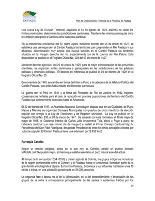 Plan de Ordenamiento Territorial de la Provincia de Pastaza


Una nueva Ley de División Territorial, expedida el 14 de agosto de 1925, además de variar los
límites provinciales, determinan las jurisdicciones cantonales. Mantiene las mismas parroquias de la
ley anterior pero pone a Canelos como cabecera cantonal.

En la presidencia provisional del Sr. Isidro Ayora, mediante decreto del 05 de enero de 1927, se
establece que corresponden al Cantón Pastaza los territorios que comprenden el Rio Pastaza y sus
afluentes, determinación muy amplia que incluye también en el Cantón Pastaza los territorios
situados en la margen derecha del río, especialmente los de la cuenca del Rio Palora. Esta
disposición se publicó en el Registro Oficial No. 228 del 07 de enero de 1027.

Mediante decreto ejecutivo del 26 de enero de 1929, para la mejor administración de las provincias
orientales, se organizan juntas cantonales y parroquiales en las jurisdicciones de las jefaturas
políticas y tenencias políticas. El decreto en referencia se publicó el 04 de febrero de 1929 en el
Registro Oficial No. 55.

En noviembre de 1940, se cambia en forma definitiva a Puyo a la cabecera de la Jefatura Política del
Cantón Pastaza, que antes había rotado en diferentes parroquias.

La guerra con el Perú en 1941 y la firma del Protocolo de Rio de Janeiro en 1942, trajeron,
consecuencias nefastas para el país, la reducción en grandes proporciones del territorio del Cantón
Pastaza que anteriormente abarcaba hasta el Amazonas.

El 20 de febrero de 1947, la Asamblea Nacional Constituyen dispuso que en las Ciudades: de Puyo,
Macas y Méndez se organicen Consejos Municipales compuestos de cinco miembros de elección
popular con arreglo a la Ley de Elecciones y de Régimen Municipal. La Ley se publicó en el
Registro Oficial No. 838, el 20 de marzo de 1947. De acuerdo con esta normativa, el 10 de mayo de
mayo de 1948, el Gobierno Interino de Carlos Julio Arosemena Tola, elevó a Puyo a plano de
cabecera cantonal y en ese mismo día de inauguró e instaló el Primer Consejo Cantonal bajo la
Presidencia del Don Fidel Rodríguez, designado Presidente de entre los cinco concejales electos por
votación popular. El Cantón Pastaza tiene una extensión de 19.452 Km2.


Parroquia Canelos

Según la versión indígena, antes de lo que hoy es Canelos existió un pueblo llamado
MAUKALLAKTA (pueblo viejo), el mismo que estaba asentado un poco más al este del actual.

Al tiempo de la conquista (1534 -1550) y primer siglo de la Colonia, los grupos indígenas moradores
de la región comprendida entre el Curaray y el Pastaza, hasta el Amazonas, formaban parte de la
gran familia etnolingüística zápara. En los ríos Pastaza, Bobonaza y sus afluentes habitaban unas 10
etnias o tribus, en una población aproximada de 34.000 personas.

La segunda fase o época, es la de la colonización, es la del despoblamiento y destrucción de los
grupos de la selva a consecuencia principalmente de las pestes y epidemias traídas por los
                                                                                                          29
 
