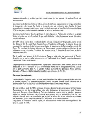 Plan de Ordenamiento Territorial de la Provincia de Pastaza


invasores españoles, y también, pero en menor escala, por las guerras y la explotación de los
encomenderos.
Los indígenas de Canelos hablan el kichwa, idioma de los Incas, a pesar de no ser lengua original de
la Amazonía, esta lengua fue traída e impuesta por los misioneros para facilitar la labor
evangelizadora, pues en sus orígenes cada tribu tenía su propia lengua. Desde la conquista hasta
1768, dos siglos y medio después la población se redujo a la séptima parte.
Los indígenas kichwa de Canelos, prototipo de los indígenas de Pastaza, no constituyen un grupo
étnico puro, sino que son el resultado de una fusión biológica y cultural de zapara, gayes, shimigaes,
muratos y jíbaros.
En 1947, ante el avance de la penetración de los colonos, para evitar ser desplazados, con el apoyo
del Gobierno del Dr. José María Velasco Ibarra, Presidente del Ecuador de aquella época, se
consiguen las escrituras de los terrenos comunitarios de las comunas de Canelos y San Jacinto del
Pindo. Por otro lado, la historia del pueblo de Canelos está muy vinculada con el trabajo de los
misioneros, sobre todo de los Dominicos. Así tenemos que el P. Sebastián Rosero funda la Misión
de Canelos en 1624.
Es el pueblo más antiguo de la Provincia de Pastaza, está entre los primeros de la Región
Amazónica; y en sus inicios fue considerado como "La Provincia de la Canela", luego fue el segundo
cantón de la Provincia de Oriente.

La parroquialización de Canelos se efectúa a partir de la creación del Cantón Pastaza, esto es el 18
de octubre de 1911 y publicado el 13 de noviembre del mismo año en el Registro Oficial No. 58, que
en su parte pertinente dice: "... el Cantón Pastaza comprende las parroquias Mera, Canelos,
Sarayaku y Andoas;...". La Parroquia Canelos tiene una extensión de 440 Km.

Parroquia Diez de Agosto

La venida de la Compañía Shell a la zona, el establecimiento de la Parroquia Arajuno en 1944, con
el poblado, la pista, y la perspectiva petrolera, motivó a nuevos colonos a abrir una ruta con el
destino desde Puyo al Arajuno, y que comenzó llamándose Vía Jatun Yacu Arajuno.

En ese sentido, a partir de 1945, comienza el ingreso de colonos provenientes de la Provincia de
Tungurahua, en pro de tierras baldías, entre ellos destacamos a los primeros: José Toscano,
Justiniano Quinteros, César Medina y Francisco Quinteros, quienes con su trabajo y esfuerzo
iniciaron a trabajar las tierras. Luego invitaron a parientes y amigos, aumentó la población, y en
mingas trabajaron las obras comunitarias que requería el sector, una de sus máximas aspiraciones
fue la carretera, que la inauguraron en 1972, a pocos años de su parroquialización.
Le pusieron el nombre de Diez de Agosto, en recordación del Primer Grito de Independencia del
Diez de Agosto de 1809.




                                                                                                           30
 