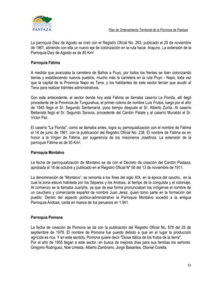 Plan de Ordenamiento Territorial de la Provincia de Pastaza


La parroquia Diez de Agosto se creó con el Registro Oficial No. 263, publicado el 29 de noviembre
de 1967, abriendo con ella un nuevo eje de colonización en la ruta hacia Arajuno. La extensión de la
Parroquia Diez de Agosto es de 85 Km2

Parroquia Fátima

A medida que avanzaba la carretera de Baños a Puyo, por todos los frentes se iban colonizando
tierras y estableciendo nuevos pueblos, mucho más la carretera en la ruta Puyo - Napo, toda vez
que la capital de la Provincia Napo es Tena, y los habitantes de este sector tenían que acudir al
Tena para realizar trámites administrativos.

Con este antecedente, el sector donde hoy está Fátima se llamaba caserío La Florida, allí llegó
procedente de la Provincia de Tungurahua, el primer colono de nombre Luís Frutos, luego por el año
de 1945 llega el Sr. Segundo Santamaría, poco tiempo después el Sr. Alberto Zurita. Al caserío
Bellavista llegó el Sr. Segundo Saravia, procedente del Cantón Patate y al caserío Murialdo el Sr.
Víctor Paz.

El caserío "La Florida", como se llamaba antes, logra su parroquialización con el nombre de Fátima
el 14 de junio de 1961, con la publicación del Registro Oficial No. 238. El nombre de Fátima es en
honor a la Virgen de Fátima, por sugerencia de los misioneros Josefinos. La extensión de la
parroquia Fátima es de 93 Km2.

Parroquia Montalvo

La fecha de parroquialización de Montalvo se da con el Decreto de creación del Cantón Pastaza,
aprobada el 18 de octubre y publicado en el Registro Oficial Nº 58 del 13 de noviembre de 1911.

La denominación de “Montalvo”, se remonta a los fines del siglo XIX, en la época del caucho, en la
cual la zona estuvo habitada por los Sáparos y los Andoas, al tiempo de la conquista y el coloniaje.
Al comienzo se la llamaba Juanjiris, ya que de esa forma pronunciaban los indígenas el nombre de
un cauchero y comerciante español de nombre Juan Jerez, quien tomo parte en la formación del
pueblo. Dentro del aspecto político-administrativo la Parroquia Montalvo sucedió a la antigua
Parroquia Andoas, caída en manos de los peruanos en 1.941.


Parroquia Pomona

La fecha de creación de Pomona se da con la publicación del Registro Oficial No. 678 del 25 de
septiembre de 1978. El nombre de Pomona fue puesto debido a que en el lugar la producción
agrícola es rica. Y en este sentido, Pomona quiere decir "Diosa itálica de los frutos de la tierra".
Por el año de 1955 llegan a este sector, en busca de mejores días para sus familias los señores:
Gregorio Rodríguez, Noé Urresta, Alberto Zambrano, Jorge Basantes, Otoniel Corella.



                                                                                                          31
 