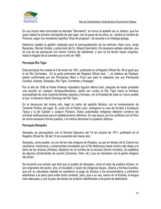 Plan de Ordenamiento Territorial de la Provincia de Pastaza


En sus inicios esta comunidad se llamaba "Sarmiento", en honor al apellido de un médico, que fue
quien realizó la primera monografía de ese lugar; con el pasar de los años, se cambió al nombre de
Pomona, según los moradores significa "Días de progreso", de acuerdo a la mitología griega.
Debemos resaltar la gestión realizada para la parroquialización de los señores: Abel Luna, Jorge
Basantes, Otoniel Corella, y sobre todo del Dr. Alberto Sarmiento. Es necesario señalar además, que
es una de las parroquias con menor número de habitantes, y que no ha tenido mayor progreso,
hasta la llegada de la carretera por el año de 1995.

Parroquia Rio Tigre

Esta parroquia fue creada el 5 de enero de 1921, publicada en el Registro Oficial No. 96 al igual que
la de Rio Corrientes. En la parte pertinente del Registro Oficial dice: "....la Jefatura de Pastaza,
estará conformada por las Parroquias Mera y Puyo que será la cabecera con sus Parroquias
Canelos, Andoas, Sarayaku, Rio Tigre, Corrientes y Huasaga".
Por el año de 1928 el Padre Prefecto Apostólico Agustín María León, después de haber presidido
una reunión en Juanjiris (Andoas-Montalvo), partió con rumbo al Rio Tigre hacia la frontera,
acompañado de unas cuarenta familias zaparas y kichwas, con la finalidad de crear un nuevo pueblo
al que lo llamaron Santo Domingo del Rio Tigre.
En el transcurso del mismo año, llegó un señor de apellido Borbúa, con el nombramiento de
Teniente Político del lugar. Él, junto con el Padre León, entregaron la vara de Kuraka a Eustaquio
Tapuy y la de Capitán a Joaquín Panduro. Estas autoridades indígenas debieron construir las
primeras edificaciones para el establecimiento definitivo. En esa época, por los conflictos con el Perú
se volvía necesario formar pueblos, o al menos demostrar la posesión efectiva.
Parroquia Sarayaku

Sarayaku se parroquializó con el Decreto Ejecutivo del 18 de octubre de 1911, publicado en el
Registro Oficial No. 58 del 13 de noviembre del mismo año.
Sarayaku, como pueblo, es uno de los más antiguos de Pastaza, ya que en tiempo de la Colonia los
caucheros, misioneros y comerciantes transitaban por el Rio Bobonaza hasta mucho más abajo a la
tierra de los Anduas (Andoas). Bastaría ver el nombre de la escuela (Simón Hurtado), los apellidos
de algunos comerciantes de caucho (Cisneros, Viteri, etc.) que se mezclaron con la gente indígena
del sector.

Se encontró una versión que dice que el pueblo de Sarayaku, como el resto de pueblos kichwa, no
son originarios del sector, sino, el resultado o fusión de indígenas Quijos, Jíbaros y Kichwa-Canelos,
que por su naturaleza rebelde se resistieron al pago de tributos a los encomenderos y prefirieron
adentrarse a la selva para evitar dicho contacto, pero, que a su vez, vieron en el Kichwa, la lengua
más adecuada, y con el paso del tiempo se sintieron identificados a tal punto de defenderla.



                                                                                                            32
 