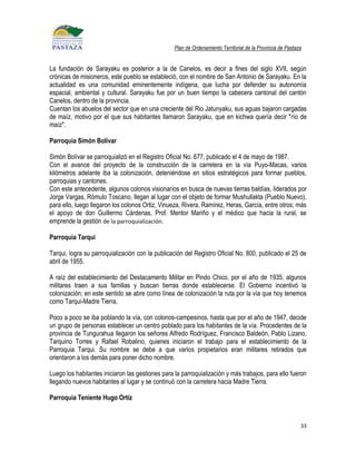 Plan de Ordenamiento Territorial de la Provincia de Pastaza


La fundación de Sarayaku es posterior a la de Canelos, es decir a fines del siglo XVII, según
crónicas de misioneros, este pueblo se estableció, con el nombre de San Antonio de Sarayaku. En la
actualidad es una comunidad eminentemente indígena, que lucha por defender su autonomía
espacial, ambiental y cultural. Sarayaku fue por un buen tiempo la cabecera cantonal del cantón
Canelos, dentro de la provincia.
Cuentan los abuelos del sector que en una creciente del Rio Jatunyaku, sus aguas bajaron cargadas
de maíz, motivo por el que sus habitantes llamaron Sarayaku, que en kichwa quería decir "río de
maíz".

Parroquia Simón Bolívar

Simón Bolívar se parroquializó en el Registro Oficial No. 677, publicado el 4 de mayo de 1987.
Con el avance del proyecto de la construcción de la carretera en la vía Puyo-Macas, varios
kilómetros adelante iba la colonización, deteniéndose en sitios estratégicos para formar pueblos,
parroquias y cantones.
Con este antecedente, algunos colonos visionarios en busca de nuevas tierras baldías, liderados por
Jorge Vargas, Rómulo Toscano, llegan al lugar con el objeto de formar Mushullakta (Pueblo Nuevo),
para ello, luego llegaron los colonos Ortiz, Vinueza, Rivera, Ramírez, Heras, García, entre otros; más
el apoyo de don Guillermo Cárdenas, Prof. Mentor Mariño y el médico que hacia la rural, se
emprende la gestión de la parroquialización.

Parroquia Tarqui

Tarqui, logra su parroquialización con la publicación del Registro Oficial No. 800, publicado el 25 de
abril de 1955.

A raíz del establecimiento del Destacamento Militar en Pindo Chico, por el año de 1935; algunos
militares traen a sus familias y buscan tierras donde establecerse. El Gobierno incentivó la
colonización; en este sentido se abre como línea de colonización la ruta por la vía que hoy tenemos
como Tarqui-Madre Tierra.

Poco a poco se iba poblando la vía, con colonos-campesinos, hasta que por el año de 1947, decide
un grupo de personas establecer un centro poblado para los habitantes de la vía. Procedentes de la
provincia de Tungurahua llegaron los señores Alfredo Rodríguez, Francisco Baldeón, Pablo Lizano,
Tarquino Torres y Rafael Robalino, quienes iniciaron el trabajo para el establecimiento de la
Parroquia Tarqui. Su nombre se debe a que varios propietarios eran militares retirados que
orientaron a los demás para poner dicho nombre.

Luego los habitantes iniciaron las gestiones para la parroquialización y más trabajos, para ello fueron
llegando nuevos habitantes al lugar y se continuó con la carretera hacia Madre Tierra.

Parroquia Teniente Hugo Ortíz


                                                                                                            33
 