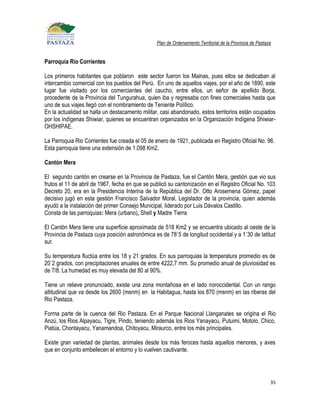 Plan de Ordenamiento Territorial de la Provincia de Pastaza


Parroquia Rio Corrientes

Los primeros habitantes que poblaron este sector fueron los Mainas, pues ellos se dedicaban al
intercambio comercial con los pueblos del Perú. En uno de aquellos viajes, por el año de 1890, este
lugar fue visitado por los comerciantes del caucho, entre ellos, un señor de apellido Borja,
procedente de la Provincia del Tungurahua, quien iba y regresaba con fines comerciales hasta que
uno de sus viajes llegó con el nombramiento de Teniente Político.
En la actualidad se halla un destacamento militar, casi abandonado, estos territorios están ocupados
por los indígenas Shiwiar, quienes se encuentran organizados en la Organización Indígena Shiwiar-
OHSHIPAE.

La Parroquia Rio Corrientes fue creada el 05 de enero de 1921, publicada en Registro Oficial No. 96.
Esta parroquia tiene una extensión de 1.098 Km2.

Cantón Mera

El segundo cantón en crearse en la Provincia de Pastaza, fue el Cantón Mera, gestión que vio sus
frutos el 11 de abril de 1967, fecha en que se publicó su cantonización en el Registro Oficial No. 103
Decreto 20, era en la Presidencia Interina de la República del Dr. Otto Arosemena Gómez, papel
decisivo jugó en esta gestión Francisco Salvador Moral, Legislador de la provincia, quien además
ayudó a la instalación del primer Consejo Municipal, liderado por Luis Dávalos Castillo.
Consta de las parroquias: Mera (urbano), Shell y Madre Tierra

El Cantón Mera tiene una superficie aproximada de 518 Km2 y se encuentra ubicado al oeste de la
Provincia de Pastaza cuya posición astronómica es de 78`5 de longitud occidental y a 1`30 de latitud
sur.

Su temperatura fluctúa entre los 18 y 21 grados. En sus parroquias la temperatura promedio es de
20`2 grados, con precipitaciones anuales de entre 4222,7 mm. Su promedio anual de pluviosidad es
de 7/8. La humedad es muy elevada del 80 al 90%.

Tiene un relieve pronunciado, existe una zona montañosa en el lado noroccidental. Con un rango
altitudinal que va desde los 2600 (msnm) en la Habitagua, hasta los 870 (msnm) en las riberas del
Rio Pastaza.

Forma parte de la cuenca del Rio Pastaza. En el Parque Nacional Llanganates se origina el Rio
Anzú, los Rios Alpayacu, Tigre, Pindo, teniendo además los Rios Yanayacu, Putuimi, Motolo, Chico,
Piatúa, Chontayacu, Yanamandoa, Chitoyacu, Miraurco, entre los más principales.

Existe gran variedad de plantas, animales desde los más feroces hasta aquellos menores, y aves
que en conjunto embellecen el entorno y lo vuelven cautivante.




                                                                                                           35
 