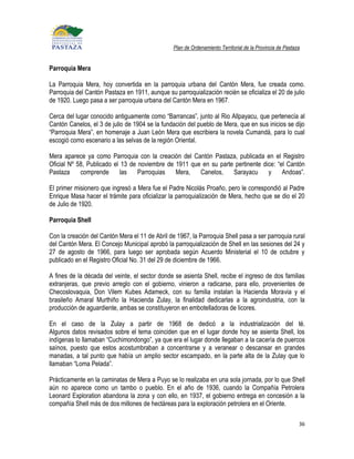 Plan de Ordenamiento Territorial de la Provincia de Pastaza


Parroquia Mera

La Parroquia Mera, hoy convertida en la parroquia urbana del Cantón Mera, fue creada como.
Parroquia del Cantón Pastaza en 1911, aunque su parroquialización recién se oficializa el 20 de julio
de 1920. Luego pasa a ser parroquia urbana del Cantón Mera en 1967.

Cerca del lugar conocido antiguamente como “Barrancas”, junto al Rio Allpayacu, que pertenecía al
Cantón Canelos, el 3 de julio de 1904 se la fundación del pueblo de Mera, que en sus inicios se dijo
“Parroquia Mera”, en homenaje a Juan León Mera que escribiera la novela Cumandá, para lo cual
escogió como escenario a las selvas de la región Oriental.

Mera aparece ya como Parroquia con la creación del Cantón Pastaza, publicada en el Registro
Oficial Nº 58, Publicado el 13 de noviembre de 1911 que en su parte pertinente dice: “el Cantón
Pastaza     comprende      las    Parroquias   Mera,   Canelos,    Sarayacu      y     Andoas”.

El primer misionero que ingresó a Mera fue el Padre Nicolás Proaño, pero le correspondió al Padre
Enrique Masa hacer el trámite para oficializar la parroquialización de Mera, hecho que se dio el 20
de Julio de 1920.

Parroquia Shell

Con la creación del Cantón Mera el 11 de Abril de 1967, la Parroquia Shell pasa a ser parroquia rural
del Cantón Mera. El Concejo Municipal aprobó la parroquialización de Shell en las sesiones del 24 y
27 de agosto de 1966, para luego ser aprobada según Acuerdo Ministerial el 10 de octubre y
publicado en el Registro Oficial No. 31 del 29 de diciembre de 1966.

A fines de la década del veinte, el sector donde se asienta Shell, recibe el ingreso de dos familias
extranjeras, que previo arreglo con el gobierno, vinieron a radicarse, para ello, provenientes de
Checoslovaquia, Don Vilem Kubes Adameck, con su familia instalan la Hacienda Moravia y el
brasileño Amaral Murthiño la Hacienda Zulay, la finalidad dedicarlas a la agroindustria, con la
producción de aguardiente, ambas se constituyeron en embotelladoras de licores.

En el caso de la Zulay a partir de 1968 de dedicó a la industrialización del té.
Algunos datos revisados sobre el tema coinciden que en el lugar donde hoy se asienta Shell, los
indígenas lo llamaban “Cuchimondongo”, ya que era el lugar donde llegaban a la cacería de puercos
saínos, puesto que estos acostumbraban a concentrarse y a veranear o descansar en grandes
manadas, a tal punto que había un amplio sector escampado, en la parte alta de la Zulay que lo
llamaban “Loma Pelada”.

Prácticamente en la caminatas de Mera a Puyo se lo realizaba en una sola jornada, por lo que Shell
aún no aparece como un tambo o pueblo. En el año de 1936, cuando la Compañía Petrolera
Leonard Exploration abandona la zona y con ello, en 1937, el gobierno entrega en concesión a la
compañía Shell más de dos millones de hectáreas para la exploración petrolera en el Oriente.

                                                                                                           36
 