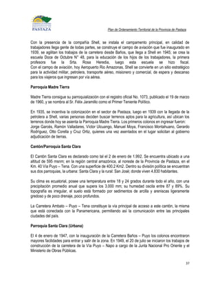 Plan de Ordenamiento Territorial de la Provincia de Pastaza


Con la presencia de la compañía Shell, se instala el campamento principal, en calidad de
trabajadores llega gente de todas partes, se construye el campo de aviación que fue inaugurado en
1939, se agilitan los trabajos de la carretera desde Baños, que llega a Shell en 1945; se crea la
escuela Doce de Octubre N° 48, para la educación de los hijos de los trabajadores, la primera
profesora fue la Srta. Rosa Heredia, luego esta escuela se hizo fiscal.
Con el campo de aviación, hoy Aeropuerto Rio Amazonas, Shell se convierte en un sitio estratégico
para la actividad militar, petrolera, transporte aéreo, misionero y comercial, de espera y descanso
para los viajeros que ingresan por vía aérea.

Parroquia Madre Tierra

Madre Tierra consigue su parroquialización con el registro oficial No. 1073, publicado el 19 de marzo
de 1960, y se nombra al Sr. Félix Jaramillo como el Primer Teniente Político.

En 1935, se incentiva la colonización en el sector de Pastaza, luego en 1939 con la llegada de la
petrolera a Shell, varias personas deciden buscar terrenos aptos para la agricultura, así ubican los
terrenos donde hoy se asienta la Parroquia Madre Tierra. Los primeros colonos en ingresar fueron:
Jorge Garcés, Ramón Valladares, Víctor Ulcuango, Manuel Moya, Francisco Montahuano, Gerardo
Rodríguez, Otto Corella y Cruz Ortiz, quienes una vez asentados en el lugar solicitan al gobierno
adjudicación de tierras.

Cantón/Parroquia Santa Clara

El Cantón Santa Clara es declarado como tal el 2 de enero de 1.992. Se encuentra ubicado a una
altitud de 595 msnm; en la región central amazónica, al noreste de la Provincia de Pastaza, en el
Km. 40 Vía Puyo – Tena. Con una superficie de 400.2 Km2. Dentro su división política se encuentran
sus dos parroquias, la urbana: Santa Clara y la rural: San José; donde viven 4.830 habitantes.

Su clima es ecuatorial, posee una temperatura entre 18 y 24 grados durante todo el año, con una
precipitación promedio anual que supera los 3.000 mm; su humedad oscila entre 87 y 89%. Su
topografía es irregular, el suelo está formado por sedimentos de arcilla y areniscas ligeramente
gredoso y de poco drenaje, poco profundos.

La Carretera Ambato – Puyo – Tena constituye la vía principal de acceso a este cantón, la misma
que está conectada con la Panamericana, permitiendo así la comunicación entre las principales
ciudades del país.

Parroquia Santa Clara (Urbana)

El 4 de enero de 1947, con la inauguración de la Carretera Baños – Puyo los colonos encontraron
mayores facilidades para entrar y salir de la zona. En 1949, el 20 de julio se iniciaron los trabajos de
construcción de la carretera de la Vía Puyo – Napo a cargo de la Junta Nacional Pro Oriente y el
Ministerio de Obras Públicas.

                                                                                                            37
 
