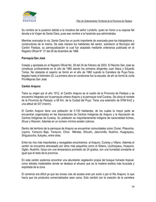 Plan de Ordenamiento Territorial de la Provincia de Pastaza


Su nombre se lo pusieron debido a la iniciativa del señor Londoño, quien en honor a su esposa fiel
devota a la Virgen de Santa Clara, puso ese nombre a la hacienda que administraba.

Mientras avanzaba la vía, Santa Clara fue un punto importante de avanzada para los trabajadores y
constructores de la misma. De esta manera los habitantes del sector, solicitaron al Municipio del
Cantón Pastaza, su parroquialización la cual fue aceptada mediante ordenanza publicada en el
Registro Oficial N° 31 del 29 de diciembre de 1966.

Parroquia San José

Creada y aprobada en el Registro Oficial No. 28 del 24 de Febrero de 2003. El Recinto San José se
constituye jurídicamente en el año de 1965 siendo los primeros dirigentes Juan Alava y Eduardo
Torres. No obstante el caserío se formó en el año de 1960 cuando la Carretera de Puyo-Tena,
llegaba hasta el kilómetro 25. La primera obra en construirse fue la escuela, de ahí se formó la Junta
Pro-Mejoras San José.

Cantón Arajuno

Tiene su origen por el año 1912, el Cantón Arajuno es el cuarto de la Provincia de Pastaza y se
encuentra integrado por la parroquia urbana Arajuno y la parroquia rural Curaray. Se ubica al noreste
de la Provincia de Pastaza; a 58 Km. de la Ciudad del Puyo. Tiene una extensión de 9789 Km2 y
una altitud de 537 (msnm).

El Cantón Arajuno tiene una población de 5.150 habitantes, de los cuales la mayor parte se
encuentran organizados en las Asociaciones de Centros Indígenas de Arajuno y la Asociación de
Centros Indígenas de Curaray. Su población es mayoritariamente indígena de nacionalidad kichwa,
Shuar y Waorani. Además en un número mínimo existen colonos.

Dentro del territorio de la parroquia de Arajuno se encuentran comunidades como: Duran, Pitacocha,
Liquino, Yavisuno Bajo, Yavisuno, Chico Méndez, Shiculín, Jatunvinillo, Nushino, Huagrayacu,
Shiguacocha, Itukyaku, entre otras.

Entre los ríos más importantes y navegables encontramos: al Arajuno, Curaray y Villano. Además el
cantón se encuentra atravesado por otros más pequeños como el Sótano, Llushcayacu, Huapuno,
Oglán, Nushiño. Goza con una temperatura promedio de 24 grados, con una humedad constante al
igual que el resto de la provincia.

En este cantón podemos encontrar una abundante vegetación propia del bosque húmedo tropical,
como árboles maderables donde se destaca el ahuano que es la madera exótica más buscada y
explotada de la zona.

El comercio era difícil ya que las únicas vías de acceso eran por avión o por el Rio Arajuno, lo que
hacía que los productos comercializados sean caros. Esto cambió con la creación de la carretera

                                                                                                           38
 