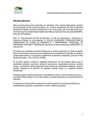 Plan de Ordenamiento Territorial de la Provincia de Pastaza




Resumen Ejecutivo
Este es un documento que ha surgido bajo los parámetros de la normativa legal vigente, resultado
de la combinación de dos insumos principales: por un lado la actualización del Plan de Desarrollo
Provincial de Pastaza, consultoría realizada por el Ing. Vinicio Ayala, que ha brindado parte de la
información que fue complementada mediante recorridos en toda la provincia por parte del GADPPz,
Dirección de Planificación.

Para la estructuturación del Plan de Desarrollo y el Plan de Ordenamiento Territorial de la
Provincia de Pastaza, se ha considerado la GUÍA DE CONTENIDOS Y PROCESOS PARA LA
FORMULACIÓN DE PLANES DE DESARROLLO Y ORDENAMIENTO TERRITORIAL DE
PROVINCIAS CANTONES Y PARROQUIAS, documento de trabajo producido por SENPLADES en
este año 2011

De manera que el presente documento empieza por un capítulo introductorio, en donde se expone
tanto el marco jurídico y técnico que guía la planificación de los gobiernos provinciales, así como los
condicionantes externos a la provincia que determinan fuertemente su desarrollo, como son el Plan
Binacional Ecuador – Perú, la OTCA y el IIRSA.

En el primer capítulo se realiza el diagnóstico sectorial por los seis sistemas básicos para la
planificación: ambiental, económico - productivo, socio-cultural, asentamientos humanos, movilidad
energía - conectividad y político-institucional; para culminar con el diagnóstico estratégico, donde el
principal resultado es la definición de escenario territorial actual y el escenario territorial
consensuado.

El segundo capítulo contiene la propuesta, conformada por la visión y misión provincial, así como su
articulación al Plan del Buen Vivir. En este capítulo un resultado importante es el modelo territorial de
desarrollo.

Finalmente en el tercer capítulo se determina el modelo de gestión cuyo principal resultado es la
identificación de proyectos y su desarrollo en el corto, mediano y largo plazo.




                                                                                                                 3
 
