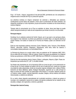 Plan de Ordenamiento Territorial de la Provincia de Pastaza


Puyo – El Triunfo – Arajuno, inaugurada el 9 de abril del 2000; permitiendo así a los campesinos e
indígenas sacar al mercado del Puyo su producción agrícola.

Los atractivos turísticos en Arajuno compensan las carencias y dificultades que sobrevive,
constituyendo el punto básico del presente y futuro para la conservación del medio ambiente. Las
artesanías constituyen un rubro importante, ya que se encuentran vinculados con las raíces étnicas y
culturas indígenas.

Tiempos atrás la comunicación con el Puyo se realizaba vía aérea, ahora para llegar se puede
utilizar transporte terrestre por medio de dos cooperativas que brindan el servicio a la comunidad.

Parroquia Arajuno

Constituye hoy la cabecera cantonal del Cantón Arajuno, por lo que pasó a ser parroquia urbana.
Fue creada en dos instancias: la primera que pertenecía al Cantón Napo y la segunda adscrita al
Cantón Pastaza. Se localiza al noreste de la Provincia de Pastaza, posee una extensión de 627
Km2.

Entre los más importantes podemos mencionar: Durán, Pitakocha, Likino, Yavisuno, Chico Méndez,
Shikulín, Jatunvinillo, Nushino, Wagrayacu, Shiguacocha, entre otros; todos los caseríos o
comunidades citadas pertenecen a la nacionalidad kichwa.

La Parroquia de Arajuno en su sector urbano, tiene una población de 791 habitantes (INEC 2001),
de los cuales 405 son hombres y 386 son mujeres. Existen tres grupos de pobladores: los indígenas
kichwa que pertenecen a ACIA filial a la OPIP, AMA filial de la FEDECAP y la Asociación Ayllupura.

Entre los ríos más importantes citamos: Arajuno, Sótano, Lushkayaku, Wapuno y Oglán. Posee una
temperatura que oscila entre 20° y 28° C, es cálido húmedo.

Sus fiestas más importantes son: de la Asociación ACIA en el mes de abril y la de cantonización en
el mes de julio. Su centro poblado se localiza a 65 Km de la Ciudad del Puyo, cuenta con una plaza
circundada de calles adoquinadas, donde se encuentran algunas entidades como: Jefatura Política,
Subcentro de Salud, Biblioteca, Iglesia, Bodegas Municipales, siguiendo por su calle principal se
llega a la oficina de ACIA, también se puede llegar al Rio Arajuno o ir al puerto. Además cuenta con
un moderno coliseo, estadio, canchas deportivas, escuelas, colegios, servicio eléctrico del sistema
interconectado, su telefonía es deficiente.

En su centro urbano depende esencialmente de la actividad económica y laboral que genera el
municipio, de la explotación racional de la madera, del ejercicio profesional de los maestros de las
escuelas y colegios, de la agricultura, comercio y ganadería.

Parroquia San José de Curaray



                                                                                                          39
 