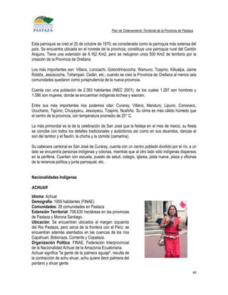 Plan de Ordenamiento Territorial de la Provincia de Pastaza


Esta parroquia se creó el 20 de octubre de 1970; es considerada como la parroquia más extensa del
país. Se encuentra ubicada en el noreste de la provincia, constituye una parroquia rural del Cantón
Arajuno. Tiene una extensión de 8.162 Km2, pero se redujeron unos 500 Km2 de territorio por la
creación de la Provincia de Orellana.

Los más importantes son: Villano, Lorocachi, Golondrinacocha, Wamuno, Tzapino, Killualpa, Jaime
Roldós, Jesúscocha, Toñampari, Ceilán, etc.; cuando se creo la Provincia de Orellana al menos seis
comunidades quedaron como jurisprudencia de la nueva provincia.

Cuenta con una población de 2.383 habitantes (INEC 2001), de los cuales 1.297 son hombres y
1.086 son mujeres; donde se encuentran indígenas kichwa y waorani.

Entre sus más importantes rios podemos citar: Curaray, Villano, Manduro, Lipuno, Cononaco,
Ucuchano, Tigüino, Chuyayacu, Jesúsyacu, Tzapino, Nushiño. Su clima es más cálido húmedo que
el centro de la provincia, con temperatura promedio de 25° C.

La más primordial es la de la celebración de San José que la festeja en el mes de marzo, su fiesta
se concibe con todos los detalles tradicionales y autóctonos así como en sus atuendos, danzas al
son del tambor y el flautín, la chicha y la comida (camarina).

Su cabecera cantonal es San José de Curaray, cuenta con un centro poblado dividido por el río, a un
lado se encuentra personas indígenas y colonas, mientras que al otro lado sólo indígenas dispersos
en la periferia. Cuentan con escuela, puesto de salud, colegio, iglesia, pista nueva, plaza y oficinas
de la renencia política y junta parroquial, etc.


Nacionalidades Indígenas

ACHUAR
Idioma: Achuar
Demografía: 1959 habitantes (FINAE)
Comunidades: 28 comunidades en Pastaza
Extensión Territorial: 708.630 hectáreas en las provincias
de Pastaza y Morona Santiago.
Ubicación: Se encuentran ubicados al margen izquierdo
del Rio Pastaza, pero cerca de la frontera con el Perú; se
encuentran además asentados en las cuencas de los ríos
Capahuari, Bobonaza, Corriente y Copataza.
Organización Política: FINAE, Federación Interprovincial
de la Nacionalidad Achuar de la Amazonía Ecuatoriana.
Achuar significa "la gente de la palmera aguaje", resulta de
la contracción de achu shuar, achu quiere decir palmera del
pantano y shuar gente.

                                                                                                           40
 