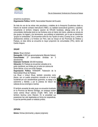 Plan de Ordenamiento Territorial de la Provincia de Pastaza


amazónico ecuatoriano.
Organización Política: NAWE, Nacionalidad Waodani del Ecuador.

Se trata de una de las etnias más peculiares y notables de la Amazonía Ecuatoriana dada su
historia de reciente contacto intercultural (1958) y su realidad sociocultural guerrera y cazadora.
Actualmente el territorio indígena waorani de 678.220 hectáreas, alberga entre 26 y 32
comunidades distribuidas tanto en las fronteras como al interior del mismo, además se conoce de
dos grupos, los tagaeri y los taromenane, que prefieren el aislamiento, por lo que se denominan
“grupos no contactados”. Se encuentran entre los ríos Tiputini al norte y Curaray al sur, y entre las
estribaciones andinas y la frontera con Perú, esto se incluye en las Provincias de Orellana y
Pastaza, en ésta última se encuentra la mayor proporción de comunidades (70%), dentro del
Cantón Arajuno.


SHUAR
Idioma: Shuar chicham
Demografía: 5.000 hab aproximadamente (Marcelo Galvez)
Comunidades: 27 comunidades divididas en 3
asociaciones
Extensión Territorial: 200.000 hectáreas
Ubicación: En Pastaza se encuentran ubicados en la
parte meridional, sus límites son al norte con colonos de
Simón Bolívar, al sur con el Rio Pastaza.
Organización Política: FENASHIP, Federación de la
Nacionalidad Shuar de Pastaza.
Los Shuar o Untsuri Shuar, también conocidos como
jíbaros, son un pueblo amazónico conocido en el mundo
occidental por sus características guerreras, su apego a la
autonomía y libertad, y por la práctica de reducir las
cabezas de sus enemigos a tzantza.

El territorio ancestral de este grupo se encuentra localizado
en la Provincia de Morona Santiago, sin embargo existen
varios centros Shuar colonos (Trujillo 1997), tanto en
territorio Quichua como Waorani. En la actualidad sus
posesiones han sido legalizadas en forma de cooperativas,
lo que les permite poseer un estatuto jurídico.




ZÁPARA
Idioma: Kichwa (dominante) y zápara (originaria)

                                                                                                             42
 