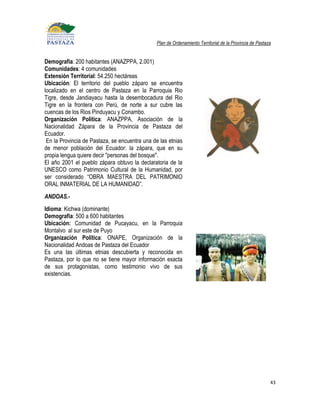 Plan de Ordenamiento Territorial de la Provincia de Pastaza


Demografía: 200 habitantes (ANAZPPA, 2.001)
Comunidades: 4 comunidades
Extensión Territorial: 54.250 hectáreas
Ubicación: El territorio del pueblo záparo se encuentra
localizado en el centro de Pastaza en la Parroquia Rio
Tigre, desde Jandiayacu hasta la desembocadura del Rio
Tigre en la frontera con Perú, de norte a sur cubre las
cuencas de los Rios Pinduyacu y Conambo.
Organización Política: ANAZPPA, Asociación de la
Nacionalidad Zápara de la Provincia de Pastaza del
Ecuador.
 En la Provincia de Pastaza, se encuentra una de las etnias
de menor población del Ecuador: la zápara, que en su
propia lengua quiere decir "personas del bosque".
El año 2001 el pueblo zápara obtuvo la declaratoria de la
UNESCO como Patrimonio Cultural de la Humanidad, por
ser considerado “OBRA MAESTRA DEL PATRIMONIO
ORAL INMATERIAL DE LA HUMANIDAD”.
ANDOAS.-
Idioma: Kichwa (dominante)
Demografía: 500 a 600 habitantes
Ubicación: Comunidad de Pucayacu, en la Parroquia
Montalvo al sur este de Puyo
Organización Política: ONAPE, Organización de la
Nacionalidad Andoas de Pastaza del Ecuador
Es una las últimas etnias descubierta y reconocida en
Pastaza, por lo que no se tiene mayor información exacta
de sus protagonistas, como testimonio vivo de sus
existencias.




                                                                                                         43
 