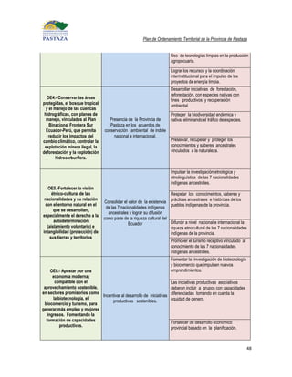 Plan de Ordenamiento Territorial de la Provincia de Pastaza


                                                                       Uso de tecnologías limpias en la producción
                                                                       agropecuaria.

                                                                       Lograr los recursos y la coordinación
                                                                       interinstitucional para el impulso de los
                                                                       proyectos de energía limpia.
                                                                       Desarrollar iniciativas de forestación,
                                                                       reforestación, con especies nativas con
  OE4.- Conservar las áreas
                                                                       fines productivos y recuperación
protegidas, el bosque tropical
                                                                       ambiental.
  y el manejo de las cuencas
 hidrográficas, con planes de                                          Proteger la biodiversidad endémica y
  manejo, vinculados al Plan        Presencia de la Provincia de       nativa, eliminando el tráfico de especies.
    Binacional Frontera Sur         Pastaza en los acuerdos de
  Ecuador-Perú, que permita      conservación ambiental de indole
   reducir los impactos del           nacional e internacional.
cambio climático, controlar la                                         Preservar, recuperar y proteger los
 explotación minera ilegal, la                                         conocimientos y saberes ancestrales
deforestación y la explotación                                         vinculados a la naturaleza.
        hidrocarburífera.

                                                                       Impulsar la investigación etnológica y
                                                                       etnolinguística de las 7 nacionalidades
                                                                       indígenas ancestrales.
   OE5.-Fortalecer la visión
     étnico-cultural de las                                            Respetar los conocimeintos, saberes y
 nacionalidades y su relación                                          prácticas ancestrales e históricas de los
                                 Consolidar el valor de la existencia
 con el entorno natural en el                                          pueblos indígenas de la provincia.
                                  de las 7 nacionalidades indígenas
      que se desarrollan,
                                   ancestrales y lograr su difusión
especialmente el derecho a la
                                 como parte de la riqueza cultural del
      autodeterminación                                                Difundir a nivel nacional e internacional la
                                               Ecuador
  (aislamiento voluntario) e                                           riqueza etnocultural de las 7 nacionalidades
intangibilidad (protección) de                                         indígenas de la provincia.
    sus tierras y territorios
                                                                       Promover el turismo receptivo vinculado al
                                                                       conocimiento de las 7 nacionalidades
                                                                       indígenas ancestrales.
                                                                       Fomentar la investigación de biotecnología
                                                                       y biocomercio que impulsen nuevos
     OE6.- Apostar por una                                             emprendimientos.
      economía moderna,
       compatible con el                                               Las iniciativas productivas asociativas
 aprovechamiento sostenible,                                           deberan incluir a grupos con capacidades
en sectores promisorios como                                           diferenciadas tomando en cuenta la
                             Incentivar al desarrollo de iniciativas
      la biotecnología, el                                             equidad de genero.
                                  productivas sostenibles.
 biocomercio y turismo, para
generar más empleo y mejores
   ingresos. Fomentando la
  formación de capacidades                                             Fortalecer de desarrollo económico
          productivas.                                                 provincial basado en la planificación.



                                                                                                                    48
 