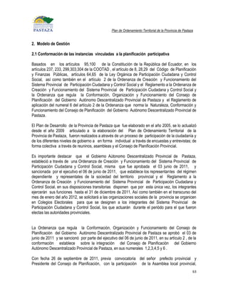Plan de Ordenamiento Territorial de la Provincia de Pastaza


2. Modelo de Gestión

2.1 Conformación de las instancias vinculadas a la planificación participativa

Basados en los artículos 95,100 de la Constitución de la República del Ecuador, en los
artículos 237, 233, 299,303,304 de la COOTAD , el artículo de 8, 28,29 del Código de Planificación
y Finanzas Públicas, artículos 64,65 de la Ley Orgánica de Participación Ciudadana y Control
Social, así como también en el artículo 2 de la Ordenanza de Creación y Funcionamiento del
Sistema Provincial de Participación Ciudadana y Control Social y el Reglamento a la Ordenanza de
Creación y Funcionamiento del Sistema Provincial de Participación Ciudadana y Control Social y
la Ordenanza que regula la Conformación, Organización y Funcionamiento del Consejo de
Planificación del Gobierno Autónomo Descentralizado Provincial de Pastaza y el Reglamento de
aplicación del numeral 6 del artículo 2 de la Ordenanza que norma la Naturaleza, Conformación y
Funcionamiento del Consejo de Planificación del Gobierno Autónomo Descentralizado Provincial de
Pastaza.

El Plan de Desarrollo de la Provincia de Pastaza que fue elaborado en el año 2005, se lo actualizó
desde el año 2009 articulado a la elaboración del Plan de Ordenamiento Territorial de la
Provincia de Pastaza, fueron realizados a através de un proceso de participación de la ciudadanía y
de los diferentes niveles de gobierno a en forma individual a través de encuestas y entrevistas; de
forma colectiva a través de reuninos, asambleas y el Consejo de Planificación Provincial.

Es importante destacar que el Gobierno Aútonomo Descentralizado Provincial de Pastaza,
estableció a través de una Ordenanza de Creación y Funcionamiento del Sistema Provincial de
Participación Ciudadana y Control Social, misma que fue aprobada el 03 junio de 2011, y
sancionada por el ejecutivo el 06 de junio de 2011, que establece los representantes del régimen
dependiente y representates de la sociedad del territorio provincial y el Reglamento a la
Ordenanza de Creación y Funcionamiento del Sistema Provincial de Participación Ciudadana y
Control Social, en sus disposiciones transitorias disponen que por esta única vez, los integrantes
ejercerán sus funciones hasta el 31 de diciembre de 2011. Así como también en el transcurso del
mes de enero del año 2012, se solicitará a las organizaciones sociales de la provincia se organicen
en Colegios Electorales para que se designen a los integrantes del Sistema Provincial de
Participación Ciudadana y Control Social, los que actuarán durante el periódo para el que fueron
electas las autoridades provinciales.


La Ordenanza que regula la Conformación, Organización y Funcionamiento del Consejo de
Planificación del Gobierno Autónomo Descentralizado Provincial de Pastaza se aprobó el 03 de
junio de 2011 y se sancionó por parte del ejecutivo del 06 de junio de 2011, en su artículo 2 , de la
conformación establece sobre la integración del Consejo de Planificación del Gobierno
Autónomo Descentralizado Provincial de Pastaza, en sus numerales 1,2,3,4,5 y 6 .

Con fecha 26 de septiembre de 2011, previa convocatoria del señor prefecto provincial y
Presidente del Consejo de Planificación, con la participación de la Asamblea local provincial,
                                                                                                           63
 