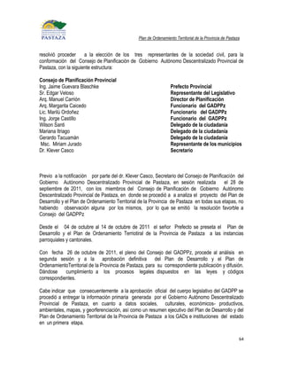 Plan de Ordenamiento Territorial de la Provincia de Pastaza


resolvió proceder     a la elección de los tres representantes de la sociedad civil, para la
conformación del Consejo de Planificación de Gobierno Autónomo Descentralizado Provincial de
Pastaza, con la siguiente estructura:

Consejo de Planificación Provincial
Ing. Jaime Guevara Blaschke                                       Prefecto Provincial
Sr. Edgar Veloso                                                  Representante del Legislativo
Arq. Manuel Carrión                                               Director de Planificación
Arq. Margarita Caicedo                                            Funcionario del GADPPz
Lic. Marilú Ordoñez                                               Funcionario del GADPPz
Ing. Jorge Castillo                                               Funcionario del GADPPz
Wilson Santi                                                      Delegado de la ciudadanía
Mariana Itriago                                                   Delegado de la ciudadanía
Gerardo Tacuamán                                                  Delegado de la ciudadanía
 Msc. Miriam Jurado                                               Representante de los municipios
Dr. Klever Casco                                                  Secretario



Previo a la notificación por parte del dr. Klever Casco, Secretario del Consejo de Planificación del
Gobierno Autónomo Descentralizado Provincial de Pastaza, en sesión realizada               el 28 de
septiembre de 2011, con los miembros del Consejo de Planificación de Gobierno Autónomo
Descentralizado Provincial de Pastaza, en donde se procedió a a analiza el proyecto del Plan de
Desarrollo y el Plan de Ordenamiento Territorial de la Provincia de Pastaza en todas sus etapas, no
habiendo observación alguna por los mismos, por lo que se emitió la resolución favorble a
Consejo del GADPPz

Desde el 04 de octubre al 14 de octubre de 2011 el señor Prefecto se preseta el Plan de
Desarrollo y el Plan de Ordenamiento Terriotiral de la Provincia de Pastaza a las instancias
parroquiales y cantonales.

Con fecha 26 de octubre de 2011, el pleno del Consejo del GADPPz, procede al análisis en
segunda sesión y a la aprobación definitiva del Plan de Desarrollo y el Plan de
OrdenamientoTerritorial de la Provincia de Pastaza, para su correspondiente publicación y difusión.
Dándose     cumplimiento a los procesos legales dispuestos en las leyes y códigos
correspondientes.

Cabe indicar que consecuentemente a la aprobación oficial del cuerpo legislativo del GADPP se
procedió a entregar la información primaria generada por el Gobierno Autónomo Descentralizado
Provincial de Pastaza, en cuanto a datos sociales, culturales, económicos- productivos,
ambientales, mapas, y georferenciación, así como un resumen ejecutivo del Plan de Desarrollo y del
Plan de Ordenamiento Territorial de la Provincia de Pastaza a los GADs e instituciones del estado
en un primera etapa.

                                                                                                          64
 