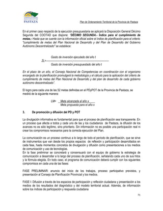 Plan de Ordenamiento Territorial de la Provincia de Pastaza


En el primer caso respecto de la ejecución presupuestaria se aplicará la Disposición General Décimo
Segunda del COOTAD que dispone: “DÉCIMO SEGUNDA.- Índice para el cumplimiento de
metas.- Hasta que se cuente con la información oficial sobre el índice de planificación para el criterio
"cumplimiento de metas del Plan Nacional de Desarrollo y del Plan de Desarrollo del Gobierno
Autónomo Descentralizado" se establece:


                         Gasto de inversión ejecutado del año t
                ZL=------------------------------;-----------------------------------------
                         Gasto de inversión presupuestado del año t

En el plazo de un año, el Consejo Nacional de Competencias en coordinación con el organismo
encargado de la planificación promulgará la metodología y el cálculo para la aplicación del criterio de
cumplimiento de metas del Plan Nacional de Desarrollo y del plan de desarrollo de cada gobierno
autónomo descentralizado”.

El logro para cada una de las 52 metas definidas en el PDyPOT de la Provincia de Pastaza, se
medirá de la siguiente manera:

                          LM=        Meta alcanzada al año x
                                     Meta propuesta para el año x

3.      De promoción y difusión del PD y POT

La divulgación informativa es fundamental para que el proceso de planificación sea transparente. En
un proceso que afecta a todos y cada uno de las y los ciudadanos de Pastaza, la difusión de los
avances no es sólo legítimo, sino prioritario. Sin información no es posible una participación real ni
crear los compromisos necesarios para la correcta ejecución del Plan.

La comunicación es un proceso continuo a lo largo de todo el periodo de planificación, que se sirve
de instrumentos que van desde los propios espacios de reflexión y participación desarrollados en
cada fase, hasta momentos concretos de divulgación y difusión como presentaciones a los medios
de comunicación y uso de tecnologías.
En la fase preliminar se concretará y consensuará con el equipo de gobierno la estrategia de
comunicación a desarrollar a lo largo del proceso de planificación, señalando cada uno de sus hitos
y la fórmula elegida. En todo caso, el programa de comunicación deberá cumplir con los siguientes
compromisos en cada una de las fases:

FASE PRELIMINAR: anuncio del inicio de los trabajos, proceso participativo previstos, y
presentación al Consejo de Planificación Provincial y los medios.

FASE I: Difusión a través de los espacios de participación y reflexión ciudadana y presentación a los
medios de los resultados del diagnóstico y del modelo territorial actual. Además, de información
sobre los índices de participación y respuesta ciudadana
                                                                                                                    71
 
