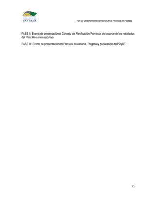 Plan de Ordenamiento Territorial de la Provincia de Pastaza




FASE II: Evento de presentación al Consejo de Planificación Provincial del avance de los resultados
del Plan. Resumen ejecutivo.

FASE III: Evento de presentación del Plan a la ciudadanía. Plegable y publicación del PDyOT




                                                                                                          72
 