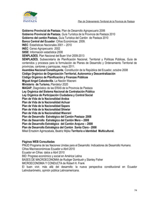 Plan de Ordenamiento Territorial de la Provincia de Pastaza


Gobierno Provincial de Pastaza, Plan de Desarrollo Agropecuario 2006
Gobierno Provincial de Pastaza, Guía Turística de la Provincia de Pastaza 2010
Gobierno del cantón Pastaza, Guía Turística del Cantón de Pastaza 2010
Banco Central del Ecuador: Cifras Económicas 2009.
INEC: Estadísticas Nacionales 2001 – 2010
INEC: Censo Agropecuario 2002
SIISE: Información estadística 2008
SENPLADES, Plan Nacional del Buen Vivir 2009-2013
SENPLADES, Subsecretaría de Planificación Nacional, Territorial y Políticas Públicas, Guía de
contenidos y procesos para la formulación de Planes de Desarrollo y Ordenamiento Territorial de
provincias, cantones y parroquias, mayo 2011.
Asamblea Nacional Constituyente, Constitución de la República del Ecuador, octubre 2008
Código Orgánico de Organización Territorial, Autonomía y Descentralización
Código Orgánico de Planificación y Finanzas Públicas
Miguel Angel Cabodevilla, La Nación Waorani
Ministerio de Turismo, Plandetur 2020
MAGAP, Diagnóstico de las ERAS de la Provincia de Pastaza
Ley Orgánica del Sistema Nacional de Contratación Pública
Ley Orgánica de Participación Ciudadana y Control Social
Plan de Vida de la Nacionalidad Andoa
Plan de Vida de la Nacionalidad Achuar
Plan de Vida de la Nacionalidad Sapara
Plan de Vida de la Nacionalidad Shiwiar
Plan de Vida de la Nacionalidad Waorani
Plan de Desarrollo Estratégico del Cantón Pastaza- 2008
Plan de Desarrollo Estratégico del Cantón Mera – 2008
Plan de Desarrollo Estratégico del Cantón Arajuno – 2008
Plan de Desarrollo Estratégico del Cantón Santa Clara - 2008
Mikel Errazkim Agirrezabala, Beatriz Mijika Territorio e Identidad Multicultural.


Páginas WEB Consultadas
PNUD Programa de las Naciones Unidas para el Desarrollo: Indicadores de Desarrollo Humano.
Cifras Macroeconómicas Ecuador a Abril 2010
Ecuador en Cifras: datos a Abril 2010
BID: Progreso económico y social en América Latina
BASES DE MACROECONOMIA de Rudiger Dombush y Stanley Fisher
MICROECONOMIA Y CONDUCTA de Robert H. Frank
El buen vivir, más allá del desarrollo: la nueva perspectiva constitucional en Ecuador
Latinobarómetro, opinión pública Latinoamericana.




                                                                                                        74
 
