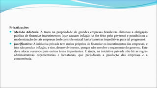 Privatizações
 Medida Adotada: A troca na propriedade de grandes empresas brasileiras eliminou a obrigação
pública de financiar investimentos (que causam inflação se for feito pelo governo) e possibilitou a
modernização de tais empresas (sob controle estatal havia barreiras impeditivas para tal progresso).
 Justificativa: A iniciativa privada tem meios próprios de financiar os investimentos das empresas, e
isto não produz inflação, e sim, desenvolvimento, porque não envolve o orçamento do governo. Este
deve alocar recursos para outras áreas importantes. E ainda, na iniciativa privada não há as regras
administrativas orçamentárias e licitatórias, que prejudicam a produção das empresas e a
concorrência.
 