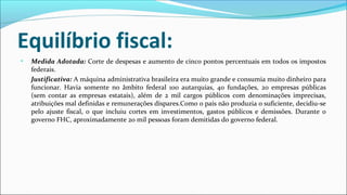 Equilíbrio fiscal:
• Medida Adotada: Corte de despesas e aumento de cinco pontos percentuais em todos os impostos
federais.
Justificativa: A máquina administrativa brasileira era muito grande e consumia muito dinheiro para
funcionar. Havia somente no âmbito federal 100 autarquias, 40 fundações, 20 empresas públicas
(sem contar as empresas estatais), além de 2 mil cargos públicos com denominações imprecisas,
atribuições mal definidas e remunerações díspares.Como o país não produzia o suficiente, decidiu-se
pelo ajuste fiscal, o que incluiu cortes em investimentos, gastos públicos e demissões. Durante o
governo FHC, aproximadamente 20 mil pessoas foram demitidas do governo federal.
 