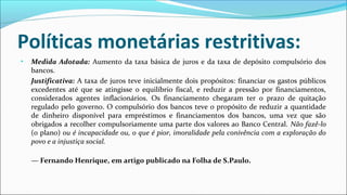 Políticas monetárias restritivas:
• Medida Adotada: Aumento da taxa básica de juros e da taxa de depósito compulsório dos
bancos.
Justificativa: A taxa de juros teve inicialmente dois propósitos: financiar os gastos públicos
excedentes até que se atingisse o equilíbrio fiscal, e reduzir a pressão por financiamentos,
considerados agentes inflacionários. Os financiamento chegaram ter o prazo de quitação
regulado pelo governo. O compulsório dos bancos teve o propósito de reduzir a quantidade
de dinheiro disponível para empréstimos e financiamentos dos bancos, uma vez que são
obrigados a recolher compulsoriamente uma parte dos valores ao Banco Central. Não fazê-lo
(o plano) ou é incapacidade ou, o que é pior, imoralidade pela conivência com a exploração do
povo e a injustiça social.
— Fernando Henrique, em artigo publicado na Folha de S.Paulo.
 