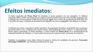 Efeitos imediatos:
• O efeito regulador do Plano Real foi imediato e muito positivo em seu propósito. A inflação
calculada sobre a URV nos meses de sua vigência (abril a junho) ficou em torno de 3%, enquanto que
a inflação em Cruzeiros Reais (CR$) foi de cerca de 190%. Até o início da circulação do Real (R$), em
1º de julho de 1994, a inflação acumulada foi de 763,12% (no ano) e 5.153,50% (nos últimos 12 meses).
• A inflação que antes, consumia o poder aquisitivo da população brasileira, impedindo que as pessoas
permanecessem com o dinheiro por muito tempo, principalmente entre o banco e o supermercado,
estava agora controlada. O efeito imediato, e mais notável do Plano Real, foi a aposentadoria da
máquina-símbolo da inflação, a "remarcadora de preços do supermercado" presente no comércio.
• Também se considera como efeito direto do plano a vitória do candidato do governo, Fernando
Henrique (PSDB-SP), nas eleições presidenciais de 1994.
 