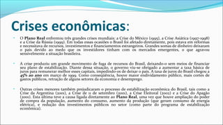 Crises econômicas:
• O Plano Real enfrentou três grandes crises mundiais: a Crise do México (1995), a Crise Asiática (1997-1998)
e a Crise da Rússia (1999). Em todas essas ocasiões o Brasil foi afetado diretamente, pois estava em reformas
e necessitava de recursos, investimentos e financiamentos estrangeiros. Grandes somas de dinheiro deixaram
o país devido ao medo que os investidores tinham com os mercados emergentes, o que agravou
sensivelmente a situação brasileira.
• A crise produziu um grande movimento de fuga de recursos do Brasil, deixando-o sem meios de financiar
seu plano de estabilização. Diante dessa situação, o governo viu-se obrigado a aumentar a taxa básica de
juros para remunerar melhor esses capitais, impedindo-os de deixar o país. A taxa de juros do Brasil chegou a
45% ao ano em março de 1999. Como conseqüência, houve maior endividamento público, mais cortes de
gastos públicos, retração de alguns setores da economia e desemprego.
• Outras crises menores também prejudicaram o processo de estabilização econômica do Brasil, tais como a
Crise da Argentina (2001), a Crise de 11 de setembro (2001), a Crise Eleitoral (2002) e a Crise do Apagão
(2001). Esta última teve a causa ligada diretamente ao Plano Real, uma vez que houve ampliação do poder
de compra da população, aumento do consumo, aumento da produção (que geram consumo de energia
elétrica), e redução dos investimentos públicos no setor (como parte do programa de estabilização
econômica).
 