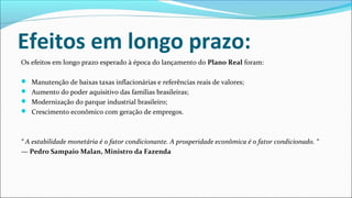Efeitos em longo prazo:
Os efeitos em longo prazo esperado à época do lançamento do Plano Real foram:
 Manutenção de baixas taxas inflacionárias e referências reais de valores;
 Aumento do poder aquisitivo das famílias brasileiras;
 Modernização do parque industrial brasileiro;
 Crescimento econômico com geração de empregos.
“ A estabilidade monetária é o fator condicionante. A prosperidade econômica é o fator condicionado. “
— Pedro Sampaio Malan, Ministro da Fazenda
 