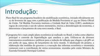 Introdução:
Plano Real foi um programa brasileiro de estabilização econômica, iniciado oficialmente em
27 de fevereiro de 1994 com a publicação da Medida Provisória nº 434 no Diário Oficial
da União. Tal Medida Provisória instituiu a Unidade Real de Valor (URV), estabeleceu
regras de conversão e uso de valores monetários, iniciou a desindexação da economia, e
determinou o lançamento de uma nova moeda, o Real.
O programa foi o mais amplo plano econômico já realizado no Brasil, e tinha como objetivo
principal o controle da hiperinflação que assolava o país. Utilizou-se de diversos
instrumentos econômicos e políticos para a redução da inflação que chegou a 46,58% só
em junho de 1994, época do lançamento da nova moeda. A idealização do projeto, a
elaboração das medidas do governo e a execução das reformas econômica e monetária
contaram com a contribuição de vários economistas, reunidos pelo então Ministro da
Fazenda Fernando Henrique Cardoso.
 