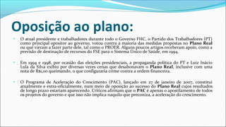 Oposição ao plano:
• O atual presidente e trabalhadores durante todo o Governo FHC, o Partido dos Trabalhadores (PT)
como principal opositor ao governo, votou contra a maioria das medidas propostas no Plano Real
ou que vieram a fazer parte dele, tal como o PROER. Alguns poucos artigos receberam apoio, como a
previsão de destinação de recursos do FSE para o Sistema Único de Saúde, em 1994.
• Em 1994 e 1998, por ocasião das eleições presidenciais, a propaganda política do PT e Luiz Inácio
Lula da Silva exibiu por diversas vezes cenas que desabonavam o Plano Real, inclusive com uma
nota de R$1,00 queimando, o que configuraria crime contra a ordem financeira.
• O Programa de Aceleração do Crescimento (PAC), lançado em 27 de janeiro de 2007, constitui
atualmente e extra-oficialmente, num meio de oposição ao sucesso do Plano Real cujos resultados
de longo prazo estariam aparecendo. Críticos afirmam que o PAC é apenas o apostilamento de todos
os projetos do governo e que isso não implica naquilo que preconiza, a aceleração do crescimento.
 