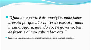 “Quando a gente é de oposição, pode fazer
bravata porque não vai ter de executar nada
mesmo. Agora, quando você é governo, tem
de fazer, e aí não cabe a bravata. “
 Presidente Lula, assumindo em encontro com empresários que fazia oposição.
 
